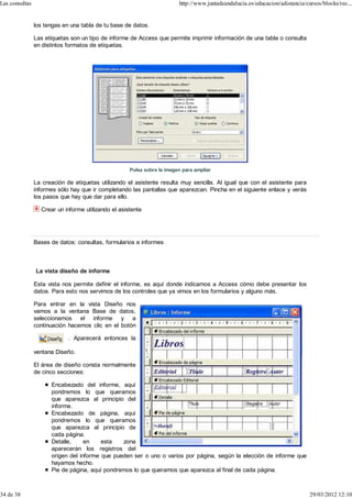 Las consultas                                                            http://www.juntadeandalucia.es/educacion/adistancia/cursos/blocks/rec...


                los tengas en una tabla de tu base de datos.

                Las etiquetas son un tipo de informe de Access que permite imprimir información de una tabla o consulta
                en distintos formatos de etiquetas.




                                                     Pulsa sobre la imagen para ampliar

                La creación de etiquetas utilizando el asistente resulta muy sencilla. Al igual que con el asistente para
                informes sólo hay que ir completando las pantallas que aparezcan. Pincha en el siguiente enlace y verás
                los pasos que hay que dar para ello.

                  Crear un informe utilizando el asistente




                Bases de datos: consultas, formularios e informes



                La vista diseño de informe

                Esta vista nos permite definir el informe, es aquí donde indicamos a Access cómo debe presentar los
                datos. Para esto nos servimos de los controles que ya vimos en los formularios y alguno más.

                Para entrar en la vista Diseño nos
                vamos a la ventana Base de datos,
                seleccionamos el informe y a
                continuación hacemos clic en el botón

                             . Aparecerá entonces la

                ventana Diseño.

                El área de diseño consta normalmente
                de cinco secciones:

                      Encabezado del informe, aquí
                      pondremos lo que queramos
                      que aparezca al principio del
                      informe.
                      Encabezado de página, aquí
                      pondremos lo que queramos
                      que aparezca al principio de
                      cada página.
                      Detalle,     en    esta   zona
                      aparecerán los registros del
                      origen del informe que pueden ser o uno o varios por página, según la elección de informe que
                      hayamos hecho.
                      Pie de página, aquí pondremos lo que queramos que aparezca al final de cada página.



34 de 38                                                                                                                       29/03/2012 12:10
 