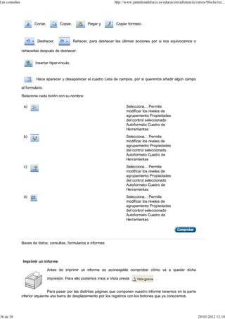 Las consultas                                                             http://www.juntadeandalucia.es/educacion/adistancia/cursos/blocks/rec...




                        Cortar,          Copiar,           Pegar y         Copiar formato.



                          Deshacer,                Rehacer, para deshacer las últimas acciones por si nos equivocamos o

                rehacerlas después de deshacer.


                         Insertar hipervínculo.



                         Hace aparecer y desaparecer el cuadro Lista de campos, por si queremos añadir algún campo

                al formulario.

                Relaciona cada botón con su nombre:

                 a)                                                              Selecciona... Permite
                                                                                 modificar los niveles de
                                                                                 agrupamiento Propiedades
                                                                                 del control seleccionado
                                                                                 Autoformato Cuadro de
                                                                                 Herramientas
                 b)                                                              Selecciona... Permite
                                                                                 modificar los niveles de
                                                                                 agrupamiento Propiedades
                                                                                 del control seleccionado
                                                                                 Autoformato Cuadro de
                                                                                 Herramientas
                 c)                                                              Selecciona... Permite
                                                                                 modificar los niveles de
                                                                                 agrupamiento Propiedades
                                                                                 del control seleccionado
                                                                                 Autoformato Cuadro de
                                                                                 Herramientas
                 d)                                                              Selecciona... Permite
                                                                                 modificar los niveles de
                                                                                 agrupamiento Propiedades
                                                                                 del control seleccionado
                                                                                 Autoformato Cuadro de
                                                                                 Herramientas




                Bases de datos: consultas, formularios e informes



                Imprimir un informe

                                  Antes de imprimir un informe es aconsejable comprobar cómo va a quedar dicha

                                  impresión. Para ello podemos irnos a Vista previa                  .


                                 Para pasar por las distintas páginas que componen nuestro informe tenemos en la parte
                inferior izquierda una barra de desplazamiento por los registros con los botones que ya conocemos.




36 de 38                                                                                                                        29/03/2012 12:10
 