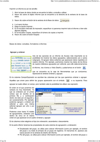 Las consultas                                                            http://www.juntadeandalucia.es/educacion/adistancia/cursos/blocks/rec...



                Imprimir un informe es así de sencillo:

                   1. Abrir la base de datos donde se encuentra la tabla o consulta a utilizar.
                   2. Hacer clic sobre el objeto Informe que se encuentra a la derecha de la ventana de la base de
                      datos.

                   3. Hacer clic sobre el botón de la ventana de la Base de datos                    .

                   4. Ir al menú Archivo.
                   5. Elegir la opción Imprimir...
                   6. En el recuadro Intervalo de impresión, especificar si queremos imprimir todo el informe o bien sólo
                      algunas páginas.
                   7. En el recuadro Copias, especificar el número de copias a imprimir.
                   8. Hacer clic sobre el botón Aceptar.




                Bases de datos: consultas, formularios e informes



                Agrupar y ordenar

                                                Una de las opciones de un informe de Access más importante es la
                                                posibilidad de mostrar los datos agrupados, seleccionando uno o varios
                                                subgrupos. Al agrupar datos evitamos que aparezcan datos repetidos en
                                                nuestro informe. Por ejemplo, podríamos mostrar los datos de los libros
                                                de nuestra biblioteca agrupados por editorial, para ello seleccionaríamos

                                                el informe, nos iríamos a Vista Diseño y pulsaríamos en el botón

                                                que se encuentra en la caja de Herramientas que ya conocemos.
                                                Aparecerá la ventana Ordenar y agrupar.

                En la columna Campo/Expresión se escriben las columnas por las que queremos ordenar o agrupar.
                Aquellas que sirven para definir los grupos aparecerán con el símbolo                    a su izquierda. Para

                agrupar se suele utilizar un campo, pero también cabe la posibilidad de utilizar una expresión.

                El orden en el que ponemos los
                campos es muy importante. Ya
                que se ordenará por el primer
                campo que se escriba en la
                primera fila y a continuación
                dentro de éste por el segundo y
                así sucesivamente. Por ejemplo,
                podemos agrupar y ordenar por
                editorial y para una misma
                editorial agrupar por año o por
                título, etc.

                Podemos crear hasta 10 niveles
                de agrupamiento, anidados (uno
                dentro de otro) en el mismo
                orden en que aparecen en el cuadro Ordenar y agrupar.

                En la columna orden elegimos el tipo de ordenación, ascendente o descendente.

                En la parte inferior tenemos las propiedades de cada columna de agrupación u ordenación:

                              Encabezado del grupo, se utiliza para colocar información (como por ejemplo, el nombre
                              del grupo o su total) al principio de un grupo de registros. Si marcamos Sí, aparece una
                              nueva sección en la ventana de diseño del informe.
                              Pie del grupo, se utiliza para colocar información (como por ejemplo, el nombre del grupo o


37 de 38                                                                                                                        29/03/2012 12:10
 