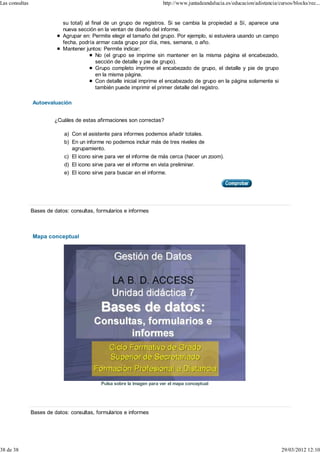 Las consultas                                                            http://www.juntadeandalucia.es/educacion/adistancia/cursos/blocks/rec...


                             su total) al final de un grupo de registros. Si se cambia la propiedad a Sí, aparece una
                             nueva sección en la ventan de diseño del informe.
                             Agrupar en: Permite elegir el tamaño del grupo. Por ejemplo, si estuviera usando un campo
                             fecha, podría armar cada grupo por día, mes, semana, o año.
                             Mantener juntos: Permite indicar:
                                            No (el grupo se imprime sin mantener en la misma página el encabezado,
                                            sección de detalle y pie de grupo).
                                            Grupo completo imprime el encabezado de grupo, el detalle y pie de grupo
                                            en la misma página.
                                            Con detalle inicial imprime el encabezado de grupo en la página solamente si
                                            también puede imprimir el primer detalle del registro.

                Autoevaluación


                         ¿Cuáles de estas afirmaciones son correctas?

                             a) Con el asistente para informes podemos añadir totales.
                             b) En un informe no podemos incluir más de tres niveles de
                                agrupamiento.
                             c) El icono sirve para ver el informe de más cerca (hacer un zoom).
                             d) El icono sirve para ver el informe en vista preliminar.
                             e) El icono sirve para buscar en el informe.




                Bases de datos: consultas, formularios e informes



                Mapa conceptual




                                             Pulsa sobre la imagen para ver el mapa conceptual




                Bases de datos: consultas, formularios e informes




38 de 38                                                                                                                       29/03/2012 12:10
 
