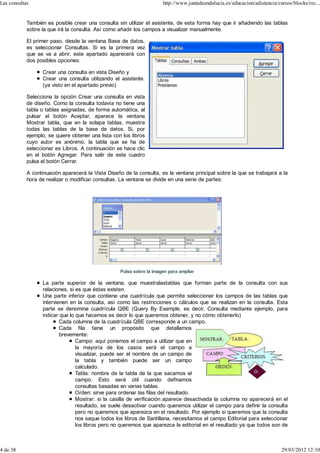 Las consultas                                                          http://www.juntadeandalucia.es/educacion/adistancia/cursos/blocks/rec...


            También es posible crear una consulta sin utilizar el asistente, de esta forma hay que ir añadiendo las tablas
            sobre la que irá la consulta. Así como añadir los campos a visualizar manualmente.

            El primer paso, desde la ventana Base de datos,
            es seleccionar Consultas. Si es la primera vez
            que se va a abrir, este apartado aparecerá con
            dos posibles opciones:

                  Crear una consulta en vista Diseño y
                  Crear una consulta utilizando el asistente.
                  (ya visto en el apartado previo)

            Selecciona la opción Crear una consulta en vista
            de diseño. Como la consulta todavía no tiene una
            tabla o tablas asignadas, de forma automática, al
            pulsar el botón Aceptar, aparece la ventana
            Mostrar tabla, que en la solapa tablas, muestra
            todas las tablas de la base de datos. Si, por
            ejemplo, se quiere obtener una lista con los libros
            cuyo autor es anónimo, la tabla que se ha de
            seleccionar es Libros. A continuación se hace clic
            en el botón Agregar. Para salir de este cuadro
            pulsa el botón Cerrar.

            A continuación aparecerá la Vista Diseño de la consulta, es la ventana principal sobre la que se trabajará a la
            hora de realizar o modificar consultas. La ventana se divide en una serie de partes:




                                                    Pulsa sobre la imagen para ampliar

                  La parte superior de la ventana, que muestralastablas que forman parte de la consulta con sus
                  relaciones, si es que éstas existen.
                  Una parte inferior que contiene una cuadrícula que permite seleccionar los campos de las tablas que
                  intervienen en la consulta, así como las restricciones o cálculos que se realizan en la consulta. Esta
                  parte se denomina cuadrícula QBE (Query By Example, es decir, Consulta mediante ejemplo, para
                  indicar que lo que hacemos es decir lo que queremos obtener, y no cómo obtenerlo)
                          Cada columna de la cuadrícula QBE corresponde a un campo.
                          Cada fila tiene un propósito que detallamos
                          brevemente:
                                 Campo: aquí ponemos el campo a utilizar que en
                                 la mayoría de los casos será el campo a
                                 visualizar, puede ser el nombre de un campo de
                                 la tabla y también puede ser un campo
                                 calculado.
                                 Tabla: nombre de la tabla de la que sacamos el
                                 campo. Esto será útil cuando definamos
                                 consultas basadas en varias tablas.
                                 Orden: sirve para ordenar las filas del resultado.
                                 Mostrar: si la casilla de verificación aparece desactivada la columna no aparecerá en el
                                 resultado, se suele desactivar cuando queremos utilizar el campo para definir la consulta
                                 pero no queremos que aparezca en el resultado. Por ejemplo si queremos que la consulta
                                 nos saque todos los libros de Santillana, necesitamos el campo Editorial para seleccionar
                                 los libros pero no queremos que aparezca la editorial en el resultado ya que todos son de



4 de 38                                                                                                                      29/03/2012 12:10
 