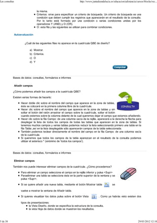 Las consultas                                                            http://www.juntadeandalucia.es/educacion/adistancia/cursos/blocks/rec...


                                   la misma.
                                   Criterios: sirve para especificar un criterio de búsqueda. Un criterio de búsqueda es una
                                   condición que deben cumplir los registros que aparecerán en el resultado de la consulta.
                                   Por lo tanto está formado por una condición o varias condiciones unidas por los
                                   operadores Y (AND) y O (OR).
                                   O: esta fila y las siguientes se utilizan para combinar condiciones.

                Autoevaluación


                        ¿Cuál de las siguientes filas no aparece en la cuadrícula QBE de diseño?

                            a) Mostrar.
                            b) Criterios.
                            c) O
                            d) Y




            Bases de datos: consultas, formularios e informes


                Añadir campos

            ¿Cómo podemos añadir los campos a la cuadrícula QBE?

            Existen varias formas de hacerlo:

                     Hacer doble clic sobre el nombre del campo que aparece en la zona de tablas,
                     éste se colocará en la primera columna libre de la cuadrícula.
                     Hacer clic sobre el nombre del campo que aparece en la zona de tablas y sin
                     soltar el botón del ratón arrastrar el campo sobre la cuadrícula, soltar el botón
                     cuando estemos sobre la columna delante de la cual queremos dejar el campo que estamos añadiendo.
                     Hacer clic sobre la fila Campo: de una columna vacía de la rejilla, aparecerá a la derecha la flecha para
                     desplegar la lista de todos los campos de todas las tablas que aparecen en la zona de tablas. Si
                     tenemos muchos campos y varias tablas podemos reducir la lista seleccionando primero una tabla en la
                     fila Tabla:,así en la lista desplegable sólo aparecerán campos de la tabla seleccionada.
                     También podemos teclear directamente el nombre del campo en la fila Campo: de una columna vacía
                     de la cuadrícula.
                     Si queremos que todos los campos de la tabla aparezcan en el resultado de la consulta podemos
                     utilizar el asterisco * (sinónimo de 'todos los campos').



            Bases de datos: consultas, formularios e informes


                Eliminar campos

            También nos puede interesar eliminar campos de la cuadrícula. ¿Cómo procedemos?

                     Para eliminar un campo selecciona el campo en la rejilla inferior y pulsa <Supr>
                     Paraeliminar una tabla se selecciona ésta en la parte superior de la ventana y se
                     pulsa <Supr>.

                     Si se quiere añadir una nueva tabla, mediante el botón Mostrar tabla              se

                     vuelve a mostrar la ventana de Añadir tabla.

                     Si quieres visualizar los datos pulsa sobre el botón Vista           . Como ya habrás visto existen dos

                     tipos de presentaciones:
                            la Vista Diseño, donde se especifica la estructura de la consulta,
                            la vista Hoja de datos donde se muestran los resultados.



5 de 38                                                                                                                        29/03/2012 12:10
 