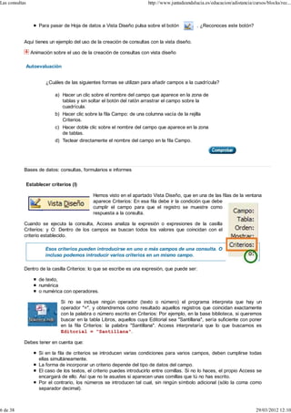 Las consultas                                                             http://www.juntadeandalucia.es/educacion/adistancia/cursos/blocks/rec...



                      Para pasar de Hoja de datos a Vista Diseño pulsa sobre el botón             . ¿Reconoces este botón?


            Aquí tienes un ejemplo del uso de la creación de consultas con la vista diseño.

                  Animación sobre el uso de la creación de consultas con vista diseño

                Autoevaluación


                         ¿Cuáles de las siguientes formas se utilizan para añadir campos a la cuadrícula?

                             a) Hacer un clic sobre el nombre del campo que aparece en la zona de
                                tablas y sin soltar el botón del ratón arrastrar el campo sobre la
                                cuadrícula.
                             b) Hacer clic sobre la fila Campo: de una columna vacía de la rejilla
                                Criterios.
                             c) Hacer doble clic sobre el nombre del campo que aparece en la zona
                                de tablas.
                             d) Teclear directamente el nombre del campo en la fila Campo.




            Bases de datos: consultas, formularios e informes


                Establecer criterios (I)

                                               Hemos visto en el apartado Vista Diseño, que en una de las filas de la ventana
                                               aparece Criterios: En esa fila debe ir la condición que debe
                                               cumplir el campo para que el registro se muestre como
                                               respuesta a la consulta.

            Cuando se ejecuta la consulta, Access analiza la expresión o expresiones de la casilla
            Criterios: y O: Dentro de los campos se buscan todos los valores que coincidan con el
            criterio establecido.

                         Esos criterios pueden introducirse en uno o más campos de una consulta. O
                         incluso podemos introducir varios criterios en un mismo campo.

            Dentro de la casilla Criterios: lo que se escribe es una expresión, que puede ser:

                      de texto,
                      numérica
                      o numérica con operadores.

                                Si no se incluye ningún operador (texto o número) el programa interpreta que hay un
                                operador "=", y obtendremos como resultado aquellos registros que coincidan exactamente
                                con la palabra o número escrito en Criterios: Por ejemplo, en la base biblioteca, si queremos
                                buscar en la tabla Libros, aquellos cuya Editorial sea "Santillana", sería suficiente con poner
                                en la fila Criterios: la palabra "Santillana". Access interpretaría que lo que buscamos es
                                Editorial = "Santillana".

            Debes tener en cuenta que:

                      Si en la fila de criterios se introducen varias condiciones para varios campos, deben cumplirse todas
                      ellas simultáneamente.
                      La forma de incorporar un criterio depende del tipo de datos del campo.
                      El caso de los textos, el criterio puedes introducirlo entre comillas. Si no lo haces, el propio Access se
                      encargará de ello. Así que no te asustes si aparecen unas comillas que tú no has escrito.
                      Por el contrario, los números se introducen tal cual, sin ningún símbolo adicional (sólo la coma como
                      separador decimal).



6 de 38                                                                                                                         29/03/2012 12:10
 