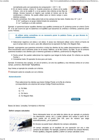 Las consultas                                                            http://www.juntadeandalucia.es/educacion/adistancia/cursos/blocks/rec...


                     normalmente junto con operadores de comparación: > 20 Y < 30
                     En el mismo campo, criterio O: Cuando ponemos un criterio en la casilla
                     Criterio:, otro en la casilla O, y si se quieren más criterios en las filas de
                     debajo, Access buscará un registro que cumpla al menos una de las
                     condiciones o criterios. Se puede utilizar para un mismo campo o para
                     distintos campos.
                     Usando comodines: Son útiles sobre todo en los campos de tipo texto. Existen dos: El * y la ?
                             El * sustituye a un grupo indeterminado de caracteres
                             La ? sustituye a un sólo carácter.

            Ejemplo: si queremos buscar aquellos clientes cuyo apellido comienza por R, podemos poner en criterio Como
            R*, si lo que ocurre es que no sabemos si el apellido que buscamos es Jiménez o Giménez, podemos poner
            Como ?imenez.

                        Al utilizar estos comodines no es necesario poner la palabra Como, ya que Access la
                        añadirá automáticamente.

                     Seleccionar registros con datos o sin datos: A veces nos interesará utilizar como criterio el hecho de
                     que el campo esté o no vacío, para ello utilizaremos la expresión Es Nulo o Es Negado Nulo.

            Ejemplo: supongamos que queremos encontrar a todos los clientes de los cuales desconocemos su teléfono.
            Para encontrarlos sería suficiente poner en el campo Teléfono, en la fila Criterio, Es Nulo. Si por el contrario
            queremos localizar a los clientes que sí tenemos guardado su teléfono, pondríamos Es Negado Nulo.

                     Fecha actual: Se pueden seleccionar los registros que tengan la fecha actual. En criterios se escribe
                     Fecha( ).
                     Concatenar texto: El operador & sirve para unir texto.

            Ejemplo: Si tenemos dos campos, en uno el nombre y en otro los apellidos y nos interesa unirlos en un único
            campo, ponemos: [Nombre]&" "&[Apellidos]

            Aquí tienes un ejemplo de consulta con criterios.

                 Animación sobre la consulta con con criterios

                Autoevaluación


                        Para seleccionar los clientes que tienen Código Postal, en la fila de criterios
                        correspondiente a la columna del campo Código Postal escribimos:

                            a) Es Nulo.
                            b) = 0.
                            c) Es Vacío.
                            d) Es Negado Nulo.




            Bases de datos: consultas, formularios e informes


                Definir campos calculados

                                                 Sería interesante tener en una tabla los datos de por ejemplo un producto
                                                 (su descripción, precio, etc.) y poder obtener otro campo a partir de él,
                                                 como puede ser el precio más IVA, pero de manera que salga
                                                 automáticamente, ¿no te parece?.

                                                 En Access se puede hacer utilizando los campos calculados.

                                                 Un campo calculado es el resultado de una operación con uno o más
                                                 campos de las tablas. Por ejemplo, podemos combinar los campos Nombre,
                                                 Primer apellido y Segundo apellido y definir un campo calculado como:



8 de 38                                                                                                                        29/03/2012 12:10
 