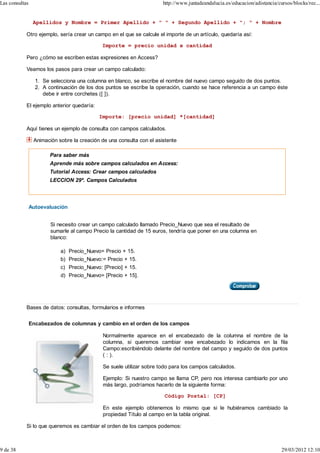 Las consultas                                                          http://www.juntadeandalucia.es/educacion/adistancia/cursos/blocks/rec...


                 Apellidos y Nombre = Primer Apellido + " " + Segundo Apellido + "; " + Nombre

            Otro ejemplo, sería crear un campo en el que se calcule el importe de un artículo, quedaría así:

                                             Importe = precio unidad x cantidad

            Pero ¿cómo se escriben estas expresiones en Access?

            Veamos los pasos para crear un campo calculado:

                  1. Se selecciona una columna en blanco, se escribe el nombre del nuevo campo seguido de dos puntos.
                  2. A continuación de los dos puntos se escribe la operación, cuando se hace referencia a un campo éste
                     debe ir entre corchetes ([ ]).

            El ejemplo anterior quedaría:

                                            Importe: [precio unidad] *[cantidad]

            Aquí tienes un ejemplo de consulta con campos calculados.

                 Animación sobre la creación de una consulta con el asistente

                        Para saber más
                        Aprende más sobre campos calculados en Access:
                        Tutorial Access: Crear campos calculados
                        LECCION 29ª. Campos Calculados




                Autoevaluación


                        Si necesito crear un campo calculado llamado Precio_Nuevo que sea el resultado de
                        sumarle al campo Precio la cantidad de 15 euros, tendría que poner en una columna en
                        blanco:

                            a) Precio_Nuevo= Precio + 15.
                            b) Precio_Nuevo:= Precio + 15.
                            c) Precio_Nuevo: [Precio] + 15.
                            d) Precio_Nuevo= [Precio + 15].




            Bases de datos: consultas, formularios e informes


                Encabezados de columnas y cambio en el orden de los campos

                                              Normalmente aparece en el encabezado de la columna el nombre de la
                                              columna, si queremos cambiar ese encabezado lo indicamos en la fila
                                              Campo:escribiéndolo delante del nombre del campo y seguido de dos puntos
                                              ( : ).

                                              Se suele utilizar sobre todo para los campos calculados.

                                              Ejemplo: Si nuestro campo se llama CP, pero nos interesa cambiarlo por uno
                                              más largo, podríamos hacerlo de la siguiente forma:

                                                                        Código Postal: [CP]

                                              En este ejemplo obtenemos lo mismo que si le hubiéramos cambiado la
                                              propiedad Título al campo en la tabla original.

            Si lo que queremos es cambiar el orden de los campos podemos:



9 de 38                                                                                                                      29/03/2012 12:10
 