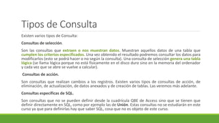 Tipos de Consulta
Existen varios tipos de Consulta:
Consultas de selección.
Son las consultas que extraen o nos muestran datos. Muestran aquellos datos de una tabla que
cumplen los criterios especificados. Una vez obtenido el resultado podremos consultar los datos para
modificarlos (esto se podrá hacer o no según la consulta). Una consulta de selección genera una tabla
lógica (se llama lógica porque no está físicamente en el disco duro sino en la memoria del ordenador
y cada vez que se abre se vuelve a calcular).
Consultas de acción.
Son consultas que realizan cambios a los registros. Existen varios tipos de consultas de acción, de
eliminación, de actualización, de datos anexados y de creación de tablas. Las veremos más adelante.
Consultas específicas de SQL.
Son consultas que no se pueden definir desde la cuadrícula QBE de Access sino que se tienen que
definir directamente en SQL, como por ejemplo las de Unión. Estas consultas no se estudiarán en este
curso ya que para definirlas hay que saber SQL, cosa que no es objeto de este curso.
 