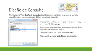 Diseño de Consulta
Al entrar en la Vista Diseño de consulta nos pide primero las tablas de las que la consulta
sacará los datos con un cuadro de diálogo parecido al siguiente:
Seleccionar la tabla de la que queremos sacar datos y hacer
clic sobre el botón Agregar.
Si queremos sacar datos de varias tablas agregar de la
misma forma las demás tablas.
Finalmente hacer clic sobre el botón Cerrar.
Aparecerá la ventana Vista Diseño de consultas.
 
