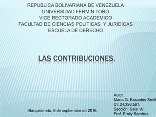 LAS CONTRIBUCIONES.
REPUBLICA BOLIVARIANA DE VENEZUELA
UNIVERSIDAD FERMIN TORO
VICE RECTORADO ACADEMICO
FACULTAD DE CIENCIAS POLITICAS Y JURIDICAS
ESCUELA DE DERECHO
Autor.
María G. Basantes Smith
CI: 24.393.581.
Sección: Saia ‘‘A’’
Prof. Emily Ramírez.
Barquisimeto, 6 de septiembre de 2016.
 