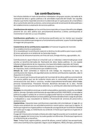 Las contribuciones.
Son tributos debidos en razón de beneficios individuales o de grupos sociales, derivados de la
realización de obras o gastos públicos o de actividades especiales del Estado. Son aquellos
tributos cuyo hecho imponible consiste en la obtención por el sujetopasivo de un beneficioo
de un aumentode valorde sus bienes,comoconsecuenciade larealizaciónde obraspúblicaso
del establecimiento o ampliación de servicios públicos.
Contribucionesde mejoras: sonlascontribucionesespecialesenlaque elbeneficiode obligado
proviene de una obra pública que presuntamente beneficio a dichos contribuyentes al
incrementar el valor de su o sus inmuebles.
Contribuciones parafiscales: Las contribuciones parafiscales son los montos que recaudan
distintosentespúblicosparaasegurarsufuncionamientoautónomo.Lapara fiscalidadsignifica
al margen del presupuesto.
Características de las contribuciones especiales:1) Financian los gastos de inversión.
2) su establecimiento es potestativo.
3) lo recaudado por la contribución especial se destina a la obra pública para la que se pidió.
4) tienen aplicación en el ámbito de las haciendas locales.
5) Servicios de telecomunicaciones con fines de lucro, Energía eléctrica, agua potable, etc.
Contribuciones Es aquel tributo en virtud del cual un individuo o determinado grupo social
percibe un beneficio derivados de: Realización de obras Gastos públicos. Es una especie
tributaria independiente de los impuestos y las tasas Actividades especiales del Estado.
Artículo 133. Toda personatiene el deberde coadyuvara losgastos públicosmediante el pago
de impuestos, tasas y contribuciones que establezca la ley.
Artículo 12. Están sometidos al imperio de este Código, los impuestos, las tasas, las
contribuciones de mejoras,de seguridad social y las demás contribuciones especiales, salvo lo
dispuesto en el artículo.
Tiposse causará por la ejecuciónporparte del municipiode las obras públicaso prestaciónde
un servicio público que sea de evidente interés para la comunidad, siempre que, como
consecuencia de esas obras o servicios, resulten especialmente beneficiadas determinadas
personas Características: Prestación Personal. Beneficios derivados de la obra. Porción
razonable entre el presunto beneficio obtenido y la contribución obtenida Contribución de
mejoras.
Ejemplos:Unente públicoconstruye unjardínoplazapública,pavimenta,ensancha,alumbrado
público,drenaje.Ejemploscontribucionesde seguridadsocial SSO,FAOV INCES,universidades
publicas Su pagan a cambio de un servicio Su pago puede hacerse en relación de trabajo y de
formaindependienteSatisfacenserviciospúblicosgeneralesdivisiblesEstánacargode patronos
y trabajadores y cuya recaudación se destina a financiación de servicios de prevención y
asistencia social.
Características. Impuestos tasas contribuciones especiales está orientada por el pago de un
tributo como producto de una actividad económica o social sujeta a Leyes que la regulan. El
hechoque logeneraesel gastopúbliconodisponede unaregulaciónporlacondiciónindividual
del sujeto que lo paga, es indistinta de esa condición. El hecho que lo genera es el goce de un
servicio público.
El pago del tributoestá orientadoa tributosde ordenlegal de acuerdo con la condición que le
otorga al pagador del mismolaley,loscualespuedenserdiferentes.El hechoque logeneraes
el recibimiento de un beneficio.
Tasas: Timbre fiscal, registro público, arancel de aduana, arancel judicial, tasa aeroportuaria,
entre otros Contribuciones especiales: Seguro social obligatorio, INCES,drenajes, pavimentos,
 