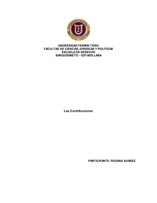 UNIVERSIDAD FERMIN TORO
FACULTAD DE CIENCIAS JURIDICAS Y POLITICAS
ESCUELADE DERECHO
BARQUISIMETO – ESTADO LARA
Las Contribuciones
PARTICIPANTE: ROXANA SUAREZ
 