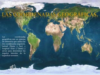 Las coordenadas
geográficas son un sistema
de referencia que utiliza las
dos coordenadas angulares,
latitud (Norte y Sur) y
longitud (Este y Oeste) y
sirven para determinar los
ángulos laterales de la
superficie terrestre.
 