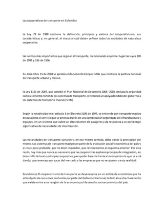 Las cooperativas de transporte en Colombia
La Ley 79 de 1988 contiene la definición, principios y valores del cooperativismo, sus
características y, en general, el marco al cual deben ceñirse todas las entidades de naturaleza
cooperativa.
lasnormas más importantesque regulanel transporte,mencionandoenprimerlugarlasleyes 105
de 1993 y 336 de 1996.
En diciembre 15 de 2003 se aprobó el documento Conpes 3260, que contiene la política nacional
de transporte urbano y masivo
la Ley 1151 de 2007, que aprobó el Plan Nacional de Desarrollo 2006- 2010, destaca la seguridad
como elementorectorde lossistemasde transporte,reiterandounapoyodecididodel gobierno a
los sistemas de transporte masivo (SITM)
Segúnloestablecidoenel artículo 3 del Decreto3109 de 1997, se entiendepor transporte masivo
de pasajerosel servicioque se prestaatravésde unacombinaciónorganizadade infraestructura y
equipos, en un sistema que cubre un alto volumen de pasajeros y da respuesta a un porcentaje
significativo de necesidades de movilización.
Las necesidades de transporte variaron y, en ese mismo sentido, debe variar la prestación del
mismo.Lossistemasde transporte masivosonparte de la evolución social y económica del país y
es muy poco probable, por no decir imposible, que retrocedamos al esquema anterior. Por esta
razón,hoy más que nuncaes necesarioque lascooperativasexplorenprocesos de integración, en
desarrollodel sextoprincipiocooperativo,parapoderhacerle frenteala competencia que se está
dando, que amenaza con sacar del mercado a las empresas que no se ajusten a esta realidad.
EconómicosEl cooperativismo de transporte se desenvuelve en un ambiente económico que ha
sidoobjetode revisionesprofundasporparte del GobiernoNacional,debidoalaestrecharelación
que existe entre este renglón de la economía y el desarrollo socioeconómico del país.
 