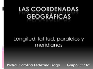 LAS COORDENADAS
        GEOGRÁFICAS


   Longitud, latitud, paralelos y
           meridianos


Profra. Carolina Ledezma Fraga   Grupo: 5° “A”
 