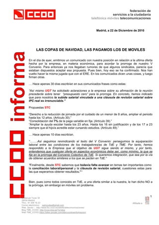 federación de
                                                                              servicios a la ciudadanía
                                                                 telefónica móviles telecomunicaciones


                                                                    Madrid, a 22 de Diciembre de 2010




              LAS COPAS DE NAVIDAD, LAS PAGAMOS LOS DE MOVILES

      En el día de ayer, emitimos un comunicado con nuestra posición en relación a la ultima oferta
      hecha por la empresa, en materia económica, para acordar la prorroga de nuestro V
      Convenio. Para entonces ya nos llegaban rumores de que algunos sindicatos, parecía que
      estaban dispuestos aceptar esa propuesta. Pues bien, hoy eso se ha confirmado. Nos han
      vuelto hacer la misma jugada que con el ERE. En los comunicados dicen unas cosas, y luego
      firman otras.

      … Hace apenas 30 días escribían en sus comunicados frases como estas:

      “Así mismo UGT ha solicitado aclaraciones a la empresa sobre su afirmación de la reunión
      precedente sobre tener “presupuesto cero” para la prorroga. En concreto, hemos indicado
      que para nosotros la subida salarial vinculada a una cláusula de revisión salarial sobre
      IPC real es irrenunciable.”

      Propuestas STC

      “Derecho a la reducción de jornada por el cuidado de un menor de 8 años, ampliar el periodo
      hasta los 12 años. (Artículo 30).”
      “Consolidación del 7% de la paga variable en fija. (Artículo 39).”
      “Ampliar la ayuda escolar hasta los 23 años. Hasta los 16 sin justificación y de los 17 a 23
      siempre que el hijo/a acredite estar cursando estudios. (Artículo 49).”

      … Hace apenas 10 días escribían.

      “……..Así seguimos reivindicando el texto del V Convenio: perseguimos la equiparación
      laboral entre las condiciones de los trabajadores/as de TdE y TME. Por tanto, hemos
      respondido a la Empresa que el objetivo de UGT sigue siendo el mismo, y por tanto,
      entendemos que cualquier oferta en aspectos económicos debe ser, como mínimo, la que se
      fije en la prórroga del Convenio Colectivo de TdE. Si queremos integración, que sea por la vía
      de obtener acuerdos similares a los que se pacten en TdE.”

      “Finalmente, desde STC sabemos que todavía falta avanzar en temas tan importantes como
      la conciliación laboral/personal y la cláusula de revisión salarial, cuestiones estas para
      las que esperamos obtener resultados.”“


      Bien, pues como todos conocéis en TdE, a una oferta similar a la nuestra, le han dicho NO a
      la prórroga, sin embargo en móviles sin problema.



C/Manuel Tovar 35
                                                                                                        1
28034 Madrid
Tfno.: 91 358 16 23
Correo electrónico: sstmoviles@gmail.com
Web Sector : http://www.fsc.ccoo.es/webfsctelecomunicaciones/
Blog TME_CCOO http://ccoo-tme.es/?q=blog
Web TME_CCOO https://sites.google.com/site/ccootmeinformacion/
 