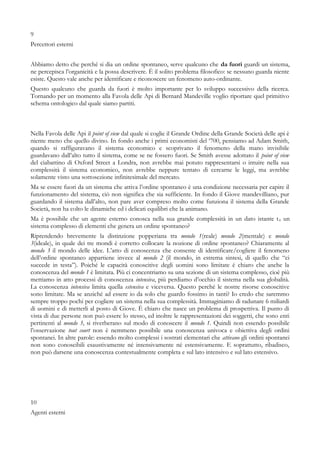 9
Percettori esterni
Abbiamo detto che perché si dia un ordine spontaneo, serve qualcuno che da fuori guardi un sistema,
ne percepisca l’organicità e la possa descrivere. È il solito problema filosofico: se nessuno guarda niente
esiste. Questo vale anche per identificare e riconoscere un fenomeno auto-ordinante.
Questo qualcuno che guarda da fuori è molto importante per lo sviluppo successivo della ricerca.
Tornando per un momento alla Favola delle Api di Bernard Mandeville voglio riportare quel primitivo
schema ontologico dal quale siamo partiti.
Nella Favola delle Api il point of view dal quale si coglie il Grande Ordine della Grande Società delle api è
niente meno che quello divino. In fondo anche i primi economisti del ‘700, pensiamo ad Adam Smith,
quando si raffiguravano il sistema economico e scoprivano il fenomeno della mano invisibile
guardavano dall’alto tutto il sistema, come se ne fossero fuori. Se Smith avesse adottato il point of view
del ciabattino di Oxford Street a Londra, non avrebbe mai potuto rappresentarsi o intuire nella sua
complessità il sistema economico, non avrebbe neppure tentato di cercarne le leggi, ma avrebbe
solamente visto una sottosezione infinitesimale del mercato.
Ma se essere fuori da un sistema che attiva l’ordine spontaneo è una condizione necessaria per capire il
funzionamento del sistema, ciò non significa che sia sufficiente. In fondo il Giove mandevilliano, pur
guardando il sistema dall’alto, non pare aver compreso molto come funziona il sistema della Grande
Società, non ha colto le dinamiche ed i delicati equilibri che la animano.
Ma è possibile che un agente esterno conosca nella sua grande complessità in un dato istante t0 un
sistema complesso di elementi che genera un ordine spontaneo?
Riprendendo brevemente la distinzione popperiana tra mondo 1(reale) mondo 2(mentale) e mondo
3(ideale), in quale dei tre mondi è corretto collocare la nozione di ordine spontaneo? Chiaramente al
mondo 3 il mondo delle idee. L’atto di conoscenza che consente di identificare/cogliere il fenomeno
dell’ordine spontaneo appartiene invece al mondo 2 (il mondo, in estrema sintesi, di quello che “ci
succede in testa”). Poiché le capacità conoscitive degli uomini sono limitate è chiaro che anche la
conoscenza del mondo 1 è limitata. Più ci concentriamo su una sezione di un sistema complesso, cioè più
mettiamo in atto processi di conoscenza intensiva, più perdiamo d’occhio il sistema nella sua globalità.
La conoscenza intensiva limita quella estensiva e viceversa. Questo perché le nostre risorse conoscitive
sono limitate. Ma se anziché ad essere io da solo che guardo fossimo in tanti? Io credo che saremmo
sempre troppo pochi per cogliere un sistema nella sua complessità. Immaginiamo di radunare 6 miliardi
di uomini e di metterli al posto di Giove. È chiaro che nasce un problema di prospettiva. Il punto di
vista di due persone non può essere lo stesso, ed inoltre le rappresentazioni dei soggetti, che sono enti
pertinenti al mondo 3, si riverberano sul modo di conoscere il mondo 1. Quindi non essendo possibile
l’osservazione tout court non è nemmeno possibile una conoscenza univoca e obiettiva degli ordini
spontanei. In altre parole: essendo molto complessi i sostrati elementari che attivano gli ordini spontanei
non sono conoscibili esaustivamente né intensivamente né estensivamente. E soprattutto, ribadisco,
non può darsene una conoscenza contestualmente completa e sul lato intensivo e sul lato estensivo.
10
Agenti esterni
 