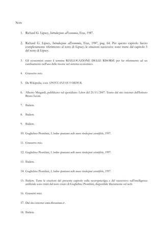 Note
1. Richard G. Lipsey, Introduzione all'economia, Etas, 1987.
2. Richard G. Lipsey, Introduzione all'economia, Etas, 1987, pag. 64. Per questo capitolo faccio
completamente riferimento al testo di Lipsey; le citazioni successive sono tratte dal capitolo 5
del testo di Lipsey.
3. Gli economisti usano il termine RIALLOCAZIONE DELLE RISORSE per far riferimento ad un
cambiamento nell'uso delle risorse nel sistema economico.
4. Grassetto mio.
5. Da Wikipedia, voce SPONTANEOUS ORDER.
6. Alberto Mingardi, pubblicato sul quotidiano Libero del 21/11/2007. Tratto dal sito internet dell'Istituto
Bruno Leoni.
7. Ibidem.
8. Ibidem.
9. Ibidem.
10. Guglielmo Piombini, L’ordine spontaneo nelle nuove rivoluzioni scientifiche, 1997.
11. Grassetto mio.
12. Guglielmo Piombini, L’ordine spontaneo nelle nuove rivoluzioni scientifiche, 1997.
13. Ibidem.
14. Guglielmo Piombini, L’ordine spontaneo nelle nuove rivoluzioni scientifiche, 1997.
15. Ibidem. Tutte le citazioni del presente capitolo sulla neuropsicolgia e del successivo sull’intelligenza
artificiale sono tratti dal testo citato di Guglielmo Piombini, disponibile liberamente sul web.
16. Grassetti miei.
17. Dal sito internet www.liberanimus.it .
18. Ibidem.
 
