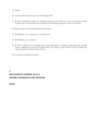 19. Ibidem.
20. La Favola delle Api, Laterza, a cura di Tito Magri, 2007.
21. Per piano ontologico intendo una ontologia formata da enti dello stesso tipo. La semantica model-
teoretica offre una chiara definizione della nozione di ontologia, qui intesa in senso non formale.
22. Dario Antiseri. Vedi Nicola Pionetti, Breviario Liberale.
23. Da Wikipedia, voce “emergenza” o “emergentismo”.
24. Da Wikipedia, voce “entropia”.
25. È inoltre evidente che la razionalità divina sia interpretabile e/o modellata come proiezione di quella
umana, configurando una sorta di Grande Mente, che dirige in senso tattico l’Universo. Quindi che
l’unico colpevole sia in fin dei conti l’Uomo.
26. La nozione è di Ludwig von Mises.
2
RIFLESSIONI LIBERE SULLA
TEORIA GENERALE DEI SISTEMI
[2012]
 
