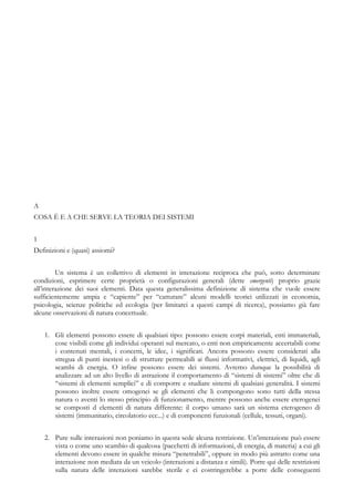 A
COSA È E A CHE SERVE LA TEORIA DEI SISTEMI
1
Definizioni e (quasi) assiomi?
Un sistema è un collettivo di elementi in interazione reciproca che può, sotto determinate
condizioni, esprimere certe proprietà o configurazioni generali (dette emergenti) proprio grazie
all’interazione dei suoi elementi. Data questa generalissima definizione di sistema che vuole essere
sufficientemente ampia e “capiente” per “catturare” alcuni modelli teorici utilizzati in economia,
psicologia, scienze politiche ed ecologia (per limitarci a questi campi di ricerca), possiamo già fare
alcune osservazioni di natura concettuale.
1. Gli elementi possono essere di qualsiasi tipo: possono essere corpi materiali, enti immateriali,
cose visibili come gli individui operanti sul mercato, o enti non empiricamente accertabili come
i contenuti mentali, i concetti, le idee, i significati. Ancora possono essere considerati alla
stregua di punti inestesi o di strutture permeabili ai flussi informativi, elettrici, di liquidi, agli
scambi di energia. O infine possono essere dei sistemi. Avremo dunque la possibilità di
analizzare ad un alto livello di astrazione il comportamento di “sistemi di sistemi” oltre che di
“sistemi di elementi semplici” e di comporre e studiare sistemi di qualsiasi generalità. I sistemi
possono inoltre essere omogenei se gli elementi che li compongono sono tutti della stessa
natura o aventi lo stesso principio di funzionamento, mentre possono anche essere eterogenei
se composti d elementi di natura differente: il corpo umano sarà un sistema eterogeneo di
sistemi (immunitario, circolatorio ecc...) e di componenti funzionali (cellule, tessuti, organi).
2. Pure sulle interazioni non poniamo in questa sede alcuna restrizione. Un’interazione può essere
vista o come uno scambio di qualcosa (pacchetti di informazioni, di energia, di materia) a cui gli
elementi devono essere in qualche misura “penetrabili”, oppure in modo più astratto come una
interazione non mediata da un veicolo (interazioni a distanza e simili). Porre qui delle restrizioni
sulla natura delle interazioni sarebbe sterile e ci costringerebbe a porre delle conseguenti
 