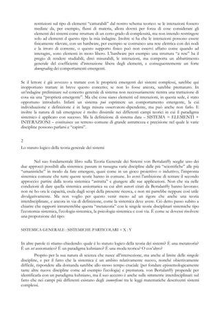 restrizioni sul tipo di elementi “catturabili” dal nostro schema teorico: se le interazioni fossero
mediate da, per esempio, flussi di materia, allora dovrei per forza di cose considerare gli
elementi dei sistemi come strutture di un certo grado di complessità, ma non intendo restringere
solo ad elementi d questo tipo la mia indagine. Inoltre si ha che le interazioni possono essere
fisicamente rilevate, con un hardware, per esempio se costruisco una rete elettrica con dei nodi
e la irroro di corrente, o questo supporto fisico può non esservi affatto come quando ad
interagire, sono elementi in moto libero. L’hardware per esempio una struttura “a rete” ha il
pregio di rendere studiabili, direi misurabili, le interazioni, ma comporta un abbattimento
generale del coefficiente d’interazione libera degli elementi, e conseguentemente un forte
downgrading dei comportamenti emergenti.
Se il lettore è già avvezzo a trattare con le proprietà emergenti dei sistemi complessi, sarebbe qui
inopportuno trattare in breve questo concetto; se non lo fosse ancora, sarebbe prematuro. In
un’indagine preliminare sul concetto generale di sistema non necessariamente rientra una trattazione di
cosa sia una “proprietà emergente”. Ma che cosa siano elementi ed interazioni, in questa sede, è stato
opportuno introdurlo. Infatti un sistema può esprimere un comportamento emergente, la cui
individuazione e definizione è in larga misura osservatore-dipendente, ma può anche non farlo. E
inoltre la natura di tali emergenze è molto dissimile nei differenti campi teorici in cui il paradigma
sistemico è applicato con sucesso. Ma la definizione di sistema data – SISTEMA = ELEMENTI +
INTERAZIONI – costituisce un terreno comune di grande astrattezza e precisione nel quale le varie
discipline possono parlarsi e “capirsi”.
2
Lo statuto logico della teoria generale dei sistemi
Nel suo fondamentale libro sulla Teoria Generale dei Sistemi von Bertalanffy sceglie uno dei
due approcci possibili alla sistemica: passare in rassegna varie discipline dalle più “scientifiche” alle più
“umanistiche” in modo da fare emergere, quasi come in un gioco proiettivo o induttivo, l’impronta
sistemica comune che tutte queste teorie hanno in comune. Io avrei l’ambizione di tentare il secondo
approccio: partire dalla teoria sistemica “astratta” e giungere alle sue applicazioni. Non che sia nelle
condizioni di dare quella sistemica assiomatica su cui altri autori citati da Bertalanffy hanno lavorato:
non ne ho ora le capacità, esula dagli scopi della presente ricerca, e non mi parrebbe neppure così utile
divulgativamente. Ma non voglio per questo venir meno ad un rigore che anche una teoria
interdisciplinare, e ancora in via di definizione, come la sistemica deve avere. Ciò detto passo subito a
chiarire che rapporti intratterrebbe questa “metateoria” con le singole teorie disciplinari sistemiche tipo
l’economia-sistemica, l’ecologia-sistemica, la psicologia-sistemica e così via. È come se dovessi risolvere
una proporzione del tipo:
SISTEMICA GENERALE : SISTEMICHE PARTICOLARI = X : Y
In altre parole ci stiamo chiedendo: quale è lo statuto logico della teoria dei sistemi? È una metateoria?
È un set assiomatico? È un paradigma kuhniano? È una moda teorica? O cos’altro?
Proprio per la sua natura di scienza che nasce all’intersezione, ma anche al limite delle singole
discipline, e per il fatto che la sistemica è un ambito relativamente nuovo, nonché obiettivamente
difficile, rispondere alla domanda sarebbe allo stesso tempo cruciale (per fondare epistemologicamente
tante altre nuove discipline come ad esempio l’ecologia) e prematura. von Bertalanffy propende per
identificarla con un paradigma kuhniano, ma il suo accento è anche sulle simmetrie interdisciplinari: sul
fatto che nei campi più differenti esistano degli isomorfismi tra le leggi matematiche descriventi sistemi
complessi.
 