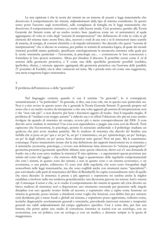 La mia opinione è che la teoria dei sistemi sia un insieme di assunti e leggi matematiche che
descrivono il comportamento dei sistemi, indipendentemente dalla tipo di sistema considerato. In questo
senso porre l’accento sugli isomorfismi, sulle somiglianze di famiglia tra le leggi matematiche che
descrivono il comportamento sistemico, ci mette sulla buona strada. Cioè possiamo guardare alla Teoria
Generale dei Sistemi come ad un nucleo teorico base (qualcosa come un set assiomatico) al quale
aggiungiamo di volta in volta degli “assiomi di interpretazione” che definiscono di volta in volta se gli
elementi del sistema siano atomi fisici, idee, neuroni o nodi di una rete e se le interazioni siano scambi
di materia, di energia, di correnti elettriche o di impulsi informativi. Sto dicendo che questi “assiomi di
interpretazione” che ci dicono in sostanza, per parlare in termini di semantica logica, di quale dei mondi
(sistemi) possibili stiamo parlando, specificano ontologicamente la metateoria sistemica sulla quale poi
le teorie sistemiche particolari – l’economia, la psicologia ecc... – costruiscono le loro conoscenze e
formulano le loro ipotesi normative. Allora per chiudere il discorso X potrebbe essere come il set di
assiomi della geometria proiettiva, e Y come una delle specifiche geometrie possibili (euclidea,
iperbolica, sferica...) ottenute appunto aggiungendo alla geometria proiettiva ora l’assioma delle parallele
(V postulato di Euclide) ora le altre variazioni sul tema. Ma s prenda tutto ciò come una suggestione,
una mera congettura logico-matematica.
3
Il problema dell’astrattezza o della “generalità”
Nel linguaggio corrente quando si usa il termine “in generale”, lo si contrappone
semanticamente a “in particolare”. In generale, si dice, una cosa vale, ma in questo caso particolare no.
Non è a mio avviso in questo senso che è generale la Teoria Generale Sistemi. È generale proprio nel
senso che è un nucleo teorico da interpretare e che una volta aggiunti gli assiomi di interpretazione non
è che “non vale più”, o non descrive più bene i fenomeni oggetto di studio. Anzi li inquadra meglio. Il
problema di “studiare cose troppo astratte” è ridicolo ma è in effetti l’obiezione che più mi sono sentito
rivolgere da quando di sistemica mi occupo, ovvero più o meno consapevolmente dal 2008. A cosa
diavolo serve studiare la sistemica? Una cosa così aspecialistica o peggio una cosa così da filosofi. Tutti
capiscono che l’economista, lo psicologo, persino lo scienziato ambientale o il politologo studiano un
qualcosa che può avere ricadute pratiche. Ma lo studioso di sistemica che diavolo fa? Sembra una
farfalla che si posa un po’ qua e un po’ là, un po’ è matematico, un po’ epistemologo, un po’ biologo,
un po’ fa degli schemi, un po’ pensa. Sono obiezioni serie queste? Non mi pare. Ma le esaminiamo
comunque. Faccio innanzitutto notare che la mia definizione dei rapporti intercorrenti tra la sistemica e
le sistemiche (economia, psicologia...) ovvero una definizione fatta attraverso lo “schema pantografico”
geometria-proiettiva/geometrie-specifiche abbatte tutte queste obiezioni, dietro cui c’è una domanda di
fondo: ma a che cosa serve studiare la sistemica? È mia opinione – e argomenterò questa posizione per
tabulas nel corso del saggio – che esistono delle leggi o quantomeno delle regolarità comportamentali
che tutti i sistemi, in quanto sono dei sistemi, e non in quanto sono o un sistema economico, o un
ecosistema, o una psiche, esibiscono. Ci sono cioè delle regolarità, che sono certo fotografate dagli
isomorfismi nelle leggi matematiche, ma che sono coglibili anche con strumenti meno “specialistici”:
pur sorvolando sulle parti di matematica del libro di Bertalanffy ho capito essenzialmente tutto di quello
che stava dicendo: la sistemica si presta a più approcci e soprattutto mi sembra anche la miglior
candidata a risolvere nella sua tendenza generalizzatrice una dicotomia gravosa tra scienze hard e scienze
soft. Comunque il senso è che, se io studio il comportamento dei sistemi in quanto tali (cioè divento un
bravo studioso di sistemica) avrò a disposizione uno strumento essenziale per penetrare nelle singole
discipline con uno sguardo teorico fertile ed accorto, e soprattutto oltre a capire come funzione un
sistema in generale, posso iniziare a chiedermi come voglio che funzioni, cosa debbo fare per ottenere
certi desiderata più o meno locali o globali sul sistema, e soprattutto posso approntare, vedremo come,
tecniche diagnostiche assolutamente generali e sistemiche, prevedendo interventi sistemici e terapeutici
generali ma validi indipendentemente dal campo applicativo specifico. Cioè è come dire, per fare una
battuta, che potrei aprire uno studio di consulenza sistemica in società con un sociologo, con un
economista, con un politico, con un ecologo...e con un medico, e detenere sempre io la quota di
maggioranza.
 