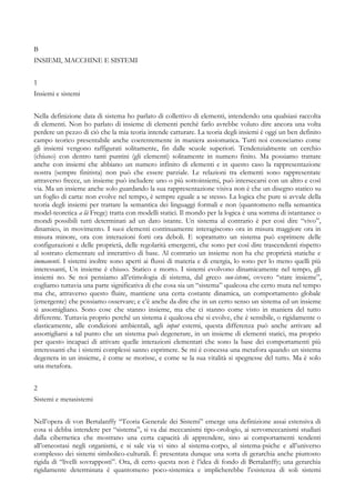 B
INSIEMI, MACCHINE E SISTEMI
1
Insiemi e sistemi
Nella definizione data di sistema ho parlato di collettivo di elementi, intendendo una qualsiasi raccolta
di elementi. Non ho parlato di insieme di elementi perchè farlo avrebbe voluto dire ancora una volta
perdere un pezzo di ciò che la mia teoria intende catturare. La teoria degli insiemi è oggi un ben definito
campo teorico presentabile anche coerentemente in maniera assiomatica. Tutti noi conosciamo come
gli insiemi vengono raffigurati solitamente, fin dalle scuole superiori. Tendenzialmente un cerchio
(chiuso) con dentro tanti puntini (gli elementi) solitamente in numero finito. Ma possiamo trattare
anche con insiemi che abbiano un numero infinito di elementi e in questo caso la rappresentazione
nostra (sempre finitista) non può che essere parziale. Le relazioni tra elementi sono rappresentate
attraverso frecce, un insieme può includere uno o più sottoinsiemi, può intersecarsi con un altro e così
via. Ma un insieme anche solo guardando la sua rappresentazione visiva non è che un disegno statico su
un foglio di carta: non evolve nel tempo, è sempre eguale a se stesso. La logica che pure si avvale della
teoria degli insiemi per trattare la semantica dei linguaggi formali e non (quantomeno nella semantica
model-teoretica a là Frege) tratta con modelli statici. Il mondo per la logica è una somma di istantanee o
mondi possibili tutti determinati ad un dato istante. Un sistema al contrario è per così dire “vivo”,
dinamico, in movimento. I suoi elementi continuamente interagiscono ora in misura maggiore ora in
misura minore, ora con interazioni forti ora deboli. E soprattutto un sistema può esprimere delle
configurazioni e delle proprietà, delle regolarità emergenti, che sono per così dire trascendenti rispetto
al sostrato elementare ed interattivo di base. Al contrario un insieme non ha che proprietà statiche e
immanenti. I sistemi inoltre sono aperti ai flussi di materia e di energia, lo sono per lo meno quelli più
interessanti, Un insieme è chiuso. Statico e morto. I sistemi evolvono dinamicamente nel tempo, gli
insiemi no. Se noi pensiamo all’etimologia di sistema, dal greco sun-istemi, ovvero “stare insieme”,
cogliamo tuttavia una parte significativa di che cosa sia un “sistema” qualcosa che certo muta nel tempo
ma che, attraverso questo fluire, mantiene una certa costante dinamica, un comportamento globale
(emergente) che possiamo osservare; e c’è anche da dire che in un certo senso un sistema ed un insieme
si assomigliano. Sono cose che stanno insieme, ma che ci stanno come visto in maniera del tutto
differente. Tuttavia proprio perché un sistema è qualcosa che si evolve, che è sensibile, o rigidamente o
elasticamente, alle condizioni ambientali, agli input esterni, questa differenza può anche arrivare ad
assottigliarsi a tal punto che un sistema può degenerare, in un insieme di elementi statici, ma proprio
per questo incapaci di attivare quelle interazioni elementari che sono la base dei comportamenti più
interessanti che i sistemi complessi sanno esprimere. Se mi è concessa una metafora quando un sistema
degenera in un insieme, è come se morisse, e come se la sua vitalità si spegnesse del tutto. Ma è solo
una metafora.
2
Sistemi e metasistemi
Nell’opera di von Bertalanffy “Teoria Generale dei Sistemi” emerge una definizione assai estensiva di
cosa si debba intendere per “sistema”, si va dai meccanismi tipo-orologio, ai servomeccanismi studiati
dalla cibernetica che mostrano una certa capacità di apprendere, sino ai comportamenti tendenti
all’omeostasi negli organismi, e si sale via vi sino al sistema-corpo, al sistema-psiche e all’universo
complesso dei sistemi simbolico-culturali. È presentata dunque una sorta di gerarchia anche piuttosto
rigida di “livelli sovrapposti”. Ora, di certo questa non è l’idea di fondo di Bertalanffy; una gerarchia
rigidamente determinata è quantomeno poco-sistemica e implicherebbe l’esistenza di soli sistemi
 