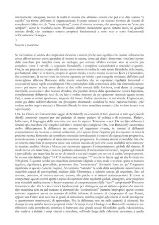 internamente omogenei, mentre la realtà ci mostra che abbiamo sistemi che per così dire stanno “a
cavallo” tra forme differenti di organizzazione: il corpo umano è un sistema formato da sistemi di
complessità differente, da “cose complesse”, come il sistema nervoso, che retroagiscono su “cose più
semplici”, come la macchina-cuore. Possiamo definire metasistemi questi sistemi misti, in qualche
mistura ibridi, che mostrano tuttavia proprietà fondamentali e sono stati e sono fondamentali
nell’evoluzione biologica.
3
Sistemi e macchine
Se mettessimo in ordine di complessità crescente i sistemi (il che non significa che questo ordinamento
esista effettivamente come gerarchia di sistemi in natura, come già detto) dovremmo senz’atro partire
dalle macchine più semplici come un orologio, per arrivare all’altro estremo sino ai sistemi più
complessi come il cervello o, seguendo Bertalanffy, i complessi socioculturali o simbolico-cognitivi.
Ora, in una precedente ricerca sulla mente avevo messo in ordine le varie teorie filosofiche della mente,
pur battendo altre vie di ricerca, proprio in questo modo, e avevo messo da un lato Kant e i razionalisti,
che considerano, la mente come un sistema operante per tabulas o per categorie ordinanti, dall’altro quel
meraviglioso affresco Humeano della mente anarchica che sa esprimere regolarità funzionali e
associazioni senza regole eterodirigenti. Ora a prescindere dalla correttezza della mia sistematizzazione
avevo poi messo in luce come dietro ai due rebbi estremi della forchetta, assai densa di passaggi
intermedi, sussistessero due nozioni d’ordine, che peraltro derivai dalla speculazione teorica hayekiana,
completamente differenti: taxis da un lato o ordine imposto da un operatore razionale agente (come
l’io), e cosmos o ordine spontaneo, sorgente dal basso. Ordine eteronomo vs autonomia. L’operazione,
come già detto nell’introduzione era proseguita chiamando socialista lo stato razionale/tattico (che
vedevo molto negativamente) e libertario liberale lo stato anarchico cosmico (che vedevo invece con
ogni favore).
Ora. La lettura del fondamentale saggio di Bertalanffy mi consentì di fare giustizia di tutti quei piccoli
(fertili) cortocircuiti semantici per cui parlando di mente parlavo di politica e di economia. Parlavo,
balbettavo, il linguaggio della sistemica ma non lo sapevo. Torniamo a noi. Da un lato abbiamo i
sistemi-tipo-macchine più semplici dall’altro i sistemi-tipo-complessi. Ora, von Bertalanffy caratterizza
molto efficacemente la differenza tra automa ed organismo vivente, in termini di differenti
comportamenti in reazione a stimoli ambientali, ed è questo forse l’aspetto più interessante di tutta la
presente ricerca, fornendo un contributo essenziale introducendo i concetti di segregazione progressiva,
centralizzazione e soprattutto di meccanicizzazione progressiva. In estrema sintesi si potrebbe dire che
un sistema-macchina si comporta come una somma staccata di parti che siano studiabili separatamente
in maniera analitica, blocco a blocco, per ricostruire appunto il comportamento globale del sistema. Il
modo in cui una macchina, e non sto parlando solamente di meccanismi elementari, reagisce agli stimoli
è prevedibile: una macchina ha un set di stimoli a cui può reagire con un set di uscite/comportamenti.
Se su una calcolatrice digito “3+4” il risultato sarà sempre “7” sia che lo faccia oggi sia che lo faccia tra
100 giorni. E questo perché una macchina elementare (digitale o non, reale o teorica) opera in maniera
regolare, algoritmica, prevedibile, potremmo dire “monotonica” (forzando forse un po’ l’originario
significato di questo concetto logico). Al contrario “salendo” la scala della complessità incontriamo le
macchine capaci di autoregolarsi, studiate dalla Cibernetica, e salendo ancora gli organismi, fino ad
arrivare, poniamo, al sistema nervoso umano, alla psiche o ai sistemi socioeconomici. E come si
comportano questi sistemi aperti e capaci di esprimere delle regolarità globali, emergenti, delle proprietà
non riducibili analiticamente o biunivocamente al comportamento delle “parti” componenti? Possiamo
innanzitutto dire che la caratteristica fondamentale per distinguere questi sistemi-superiori dai sistemi-
tipo-macchina non sta nel numero di elementi che “costituiscono” (termine improprio) questi sistemi:
esistono organismi aventi un numero di cellule inferiore al numero di componenti di una Ferrari,
eppure una Ferrari non sarà mai in grado di alimentarsi, nutrirsi, reagire agli stimoli in modo intelligente
o quantomeno omeostatico, di apprendere. No, la differenza non sta nella quantità di elementi. Sta
dunque in una qualche mistica proprietà vitale? Ai tempi in cui il biologo von Bertalanffy iniziava le sue
riflessioni sulla complessità sistemica si battevano due grandi scuole filosofiche: quella riduzionistica,
che tendeva a ridurre i corpi viventi a macchine, sull’onda lunga delle riflessioni cartesiane, e quella
 