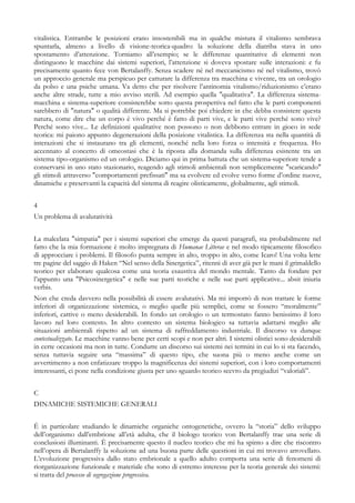 vitalistica. Entrambe le posizioni erano insostenibili ma in qualche mistura il vitalismo sembrava
spuntarla, almeno a livello di visione-teorica-quadro: la soluzione della diatriba stava in uno
spostamento d’attenzione. Torniamo all’esempio; se le differenze quantitative di elementi non
distinguono le macchine dai sistemi superiori, l’attenzione si doveva spostare sulle interazioni: e fu
precisamente quanto fece von Bertalanffy. Senza scadere né nel meccanicismo né nel vitalismo, trovò
un approccio generale ma perspicuo per catturare la differenza tra macchina e vivente, tra un orologio
da polso e una psiche umana. Va detto che per risolvere l’antinomia vitalismo/riduzionismo c’erano
anche altre strade, tutte a mio avviso sterili. Ad esempio quella "qualitativa". La differenza sistema-
macchina e sistema-superiore consisterebbe sotto questa prospettiva nel fatto che le parti componenti
sarebbero di "natura" o qualità differente. Ma si potrebbe poi chiedere in che debba consistere questa
natura, come dire che un corpo è vivo perché è fatto di parti vive, e le parti vive perché sono vive?
Perché sono vive... Le definizioni qualitative non possono o non debbono entrare in gioco in sede
teorica: mi paiono appunto degenerazioni della posizione vitalistica. La differenza sta nella quantità di
interazioni che si instaurano tra gli elementi, nonché nella loro forza o intensità e frequenza. Ho
accennato al concetto di omeostasi che è la riposta alla domanda sulla differenza esistente tra un
sistema tipo-organismo ed un orologio. Diciamo qui in prima battuta che un sistema-superiore tende a
conservarsi in uno stato stazionario, reagendo agli stimoli ambientali non semplicemente "scaricando"
gli stimoli attraverso "comportamenti prefissati" ma sa evolvere ed evolve verso forme d’ordine nuove,
dinamiche e preservanti la capacità del sistema di reagire olisticamente, globalmente, agli stimoli.
4
Un problema di avalutatività
La malcelata "simpatia" per i sistemi superiori che emerge da questi paragrafi, sta probabilmente nel
fatto che la mia formazione è molto impregnata di Humanae Litterae e nel modo tipicamente filosofico
di approcciare i problemi. Il filosofo punta sempre in alto, troppo in alto, come Icaro! Una volta lette
tre pagine del saggio di Haken “Nel senso della Sinergetica”, ritenni di aver già per le mani il grimaldello
teorico per elaborare qualcosa come una teoria esaustiva del mondo mentale. Tanto da fondare per
l’appunto una "Psicosinergetica" e nelle sue parti teoriche e nelle sue parti applicative... absit iniuria
verbis.
Non che creda davvero nella possibilità di essere avalutativi. Ma mi imporrò di non trattare le forme
inferiori di organizzazione sistemica, o meglio quelle più semplici, come se fossero “moralmente”
inferiori, cattive o meno desiderabili. In fondo un orologio o un termostato fanno benissimo il loro
lavoro nel loro contesto. In altro contesto un sistema biologico sa tuttavia adattarsi meglio alle
situazioni ambientali rispetto ad un sistema di raffreddamento industriale. Il discorso va dunque
contestualizzato. Le macchine vanno bene per certi scopi e non per altri. I sistemi olistici sono desiderabili
in certe occasioni ma non in tutte. Condurre un discorso sui sistemi nei termini in cui lo si sta facendo,
senza tuttavia seguire una “massima” di questo tipo, che suona più o meno anche come un
avvertimento a non enfatizzare troppo la magnificenza dei sistemi superiori, con i loro comportamenti
interessanti, ci pone nella condizione giusta per uno sguardo teorico scevro da pregiudizi “valoriali”.
C
DINAMICHE SISTEMICHE GENERALI
È in particolare studiando le dinamiche organiche ontogenetiche, ovvero la “storia” dello sviluppo
dell’organismo dall’embrione all’età adulta, che il biologo teorico von Bertalanffy trae una serie di
conclusioni illuminanti. È precisamente questo il nucleo teorico che mi ha spinto a dire che riscontro
nell’opera di Bertalanffy la soluzione ad una buona parte delle questioni in cui mi trovavo arrovellato.
L’evoluzione progressiva dallo stato embrionale a quello adulto comporta una serie di fenomeni di
riorganizzazione funzionale e materiale che sono di estremo interesse per la teoria generale dei sistemi:
si tratta del processo di segregazione progressiva.
 