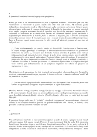 I
Il processo di meccanicizzazione/segregazione progressiva
Come già detto in un sistema-macchina le parti componenti tendono a funzionare per così dire
“indifferenti” o “insensibili” a quanto accade nelle altre parti del sistema. Al contrario questa
indipendenza intrasistemica tende a ridursi al crescere della complessità del sistema. Ciò può essere
altrimenti detto utilizzando il concetto (matematico) di linearità. Le interazioni nei sistemi superiori
sono meglio comprese attraverso sistemi di equazioni non lineari che riescono a rappresentare le
dinamiche di retroazione tra le componenti. Mentre più diventano semplici queste interazioni e
soprattutto più diminuiscono in numero, forza o intensità o frequenza, più si possono considerare
trascurabili, come un rumore di fondo; in questo caso i consueti sistemi di equazioni lineari si prestano
bene a descrivere questi sistemi-macchina. In altre parole gli elementi passano ad uno stato di
indipendenza.
[...] Esiste un altro caso che, pur essendo insolito nei sistemi fisici, è assai comune, e fondamentale,
in sistemi biologici, psicologici e sociologici. Si tratta del caso in cui le interazioni tra gli elementi
decrescono nel tempo. [...] In questo caso il sistema passa da uno stato di globalità a uno stato di
indipendenza tra gli elementi. Lo stato primario è quello di un sistema unitario che si suddivide
gradualmente in catene causali indipendenti. Possiamo indicare tutto ciò parlando di segregazione
progressiva. Di regola l’organizzazione di totalità fisiche – come gli atomi, le molecole o i cristalli – è
il risultato dell’unione di elementi pre-esistenti. Al contrario l’organizzazione di complessi biologici
viene costruita per differenziazione di un complesso originario che subisce un processo di
segregazione in parti.i
Questo processo di segregazione che è sia strutturale sia funzionale, è a ben guardare, nota Bertalanffy,
anche un processo di meccanicizzazione progressiva. Il sistema-embrione va incontro nella sua “storia” ad
un processo in cui passa
[…] da uno stato di equipotenzialità a uno stato in cui esso si comporta come un mosaico, come una
somma di regioni che si sviluppano indipendentemente in organi ben definiti.ii
Discorso del tutto analogo, secondo il biologo, vale per «lo sviluppo e l’evoluzione del sistema nervoso
e del comportamento, il quale inizia con azioni dell’intero corpo o di larghe regioni di esso e procede
verso lo stabilirsi di centri definiti e di archi riflessi localizzati»iii
ed in oltre per molti altri fenomeni
biologici
Il passaggio dunque dallo stato di “globalità” a quello di “segregazione” (somma di organi e funzioni
distinte) è una di quelle dinamiche generali che possono interessare tutti i sistemi, in abstracto, e che
possiamo osservare nei sistemi realmente esistenti.
1
Aspetti causali
Una differenza essenziale tra lo stato di sistema-superiore e quello di sistema-segregato in parti sta nel
differente operare delle catene causali all’interno di questi complessi. Già alle spalle della dicotomia
linearità/non linearità sta, in parte, una differente dinamica di causa/effetto che ora rendo esplicita. Se il
sistema è in uno stato segregato, ovvero «analogo ad una macchina»,iv
cioè suddiviso in componenti
indipendenti, è anche suddiviso in catene causali indipendenti, o trascurabilmente interagenti. I treni
 