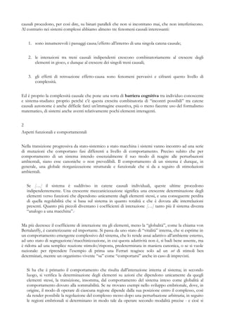 causali procedono, per così dire, su binari paralleli che non si incontrano mai, che non interferiscono.
Al contrario nei sistemi complessi abbiamo almeno tre fenomeni causali interessanti:
1. sono innumerevoli i passaggi causa/effetto all’interno di una singola catena causale;
2. le interazioni tra treni causali indipendenti crescono combinatoriamente al crescere degli
elementi in gioco, e dunque al crescere dei singoli treni causali;
3. gli effetti di retroazione effetto-causa sono fenomeni pervasivi e cifranti questo livello di
complessità.
Ed è proprio la complessità causale che pone una sorta di barriera cognitiva tra individuo conoscente
e sistema-studiato: proprio perché c’è questa crescita combinatoria di “incontri possibili” tra catene
causali autonome è anche difficile farci un’immagine esaustiva, più o meno facente uso del formalismo
matematico, di sistemi anche aventi relativamente pochi elementi interagenti.
2
Aspetti funzionali e comportamentali
Nella transizione progressiva da stato-sistemico a stato macchina i sistemi vanno incontro ad una serie
di mutazioni che comportano fasi differenti a livello di comportamento. Preciso subito che per
comportamento di un sistema intendo essenzialmente il suo modo di reagire alle perturbazioni
ambientali, siano esse canoniche o non prevedibili. Il comportamento di un sistema è dunque, in
generale, una globale riorganizzazione strutturale e funzionale che si da a seguito di stimolazioni
ambientali.
Se […] il sistema è suddiviso in catene causali individuali, queste ultime procedono
indipendentemente. Una crescente meccanicizzazione significa una crescente determinazione degli
elementi verso funzioni che dipendono unicamente dagli elementi stessi, e una conseguente perdita
di quella regolabilità che si basa sul sistema in quanto totalità e che è dovuta alle interrelazioni
presenti. Quanto più piccoli diventano i coefficienti di interazione […] tanto più il sistema diventa
“analogo a una macchina”.v
Ma più decresce il coefficiente di interazione tra gli elementi, meno la “globalità”, come la chiama von
Bertalanffy, è caratterizzante ed importante. Si passa da uno stato di “vitalità” interna, che si esprime in
un comportamento emergente complessivo del sistema, che lo rende assai adattivo all’ambiente esterno,
ad uno stato di segregazione/macchinizzazione, in cui questa adattività non è, si badi bene assente, ma
è ridotta ad una semplice reazione stimolo/risposta, predeterminata in maniera canonica, o se si vuole
razionale: per riprendere l’esempio di prima una Ferrari reagisce solo ad un set di stimoli ben
determinati, mentre un organismo vivente “sa” come “comportarsi” anche in caso di imprevisti.
Si ha che è primario il comportamento che risulta dall’interazione interna al sistema; in secondo
luogo, si verifica la determinazione degli elementi su azioni che dipendono unicamente da quegli
elementi stessi, la transizione, insomma, dal comportamento del sistema inteso come globalità al
comportamento dovuto alla sommabilità. Se ne trovano esempi nello sviluppo embrionale, dove, in
origine, il modo di operare di ciascuna regione dipende dalla sua posizione entro il complesso, così
da render possibile la regolazione del complesso stesso dopo una perturbazione arbitraria; in seguito
le regioni embrionali si determinano in modo tale da operare secondo modalità precise - e cioè si
 