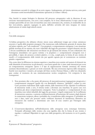 determinano secondo lo sviluppo di un certo organo. Analogamente, nel sistema nervoso, certe parti
diventano centri insostituibili di determinate operazioni (si vedano i riflessi).
Ora, benché in campo biologico la direzione del processo ontogenetico vada in direzione di una
crescente meccanicizzazione, essa non è mai completa. Se lo fosse effettivamente il corpo umano ad
esempio passerebbe ad uno stato di macchina (uno stato cartesiano) che, notiamo, lo renderebbe da un
lato non-unitario, appunto segregato in parti, dall’altro un’entità del tutto incapace di variare
adattivamente al variare degli stimoli esterni.
3
Crisi delle emergenze
Un’ultima prospettiva che abbiamo sfiorato sinora senza addentrarci troppo per evitare astrattezze
eccessive è quella delle proprietà emergenti. Che rientravano nella definizione generale di sistema data
nel primo capitolo, pur “sub condicione”. Una proprietà o comportamento emergente è una situazione
globale mostrata da un sistema, che non è riducibile alle leggi che governano i singoli elementi, ma che
è dovuta sensibilmente alle interazioni non-lineari tra gli elementi del sistema. Si nota solitamente che
l’emergenza (intendiamo con questo termine e le proprietà e i comportamenti emergenti) non è
prevedibile, è tipica dei processi evolutivi-adattivi, e si cita, exempli gratia, la forma di uno stormo di
uccelli o il comportamento delle termiti che pur agendo ognuna per sé costruiscono un termitaio
grande e organizzato.
Ora, come detto la differenza tra sistema-superiore e macchina non consiste nel numero di elementi ma
nelle dinamiche di interazione tra gli elementi, e non basta quindi che vi siano molte interazioni per avere
un comportamento emergente: spesso è il tipo di organizzazione formale (struttura) dei sistemi
(centrato/decentralizzato) a giocare un ruolo essenziale. Ma una conoscenza rigorosa delle emergenze,
benché non manchino i tentativi, ad esempio del fisico teorico Herman Haken, e delle loro dinamiche
pare esulare al momento da una sistematizzazione teorica complessiva. Ciò comporta le due
conseguenze:
1. Non possiamo dire a che punto del processo di meccanicizzazione/segregazione progressiva i
comportamenti emergenti (quella che von Bertalanffy chiamava “globalità”) vadano in crisi.
Certo possiamo individuare delle soglie critiche, delle transizioni di fase. Quando il coefficiente
di interazione tende a zero, il sistema tende a diventare una macchina. In questo caso non
manifesta più alcun comportamento emergente. Tutte le proprietà o i comportamenti di una
macchina sono infatti riducibili alle leggi che governano i singoli componenti. Se il coefficiente
di interazione aumenta, e aumenta combinatoriamente all’aumentare del numero degli elementi
in connessione reciproca, allora è probabile che si manifestino delle emergenze. È probabile ma
non è dato, tanto che possono anche verificarsi fenomeni di interferenza distruttiva tra
interazioni che tendono a determinare uno stato di cose ostativo per l’insorgere delle
emergenze.
2. L’osservatore-dipendenza nell’individuazione delle emergenze resta comunque fortissima.
Tornando all’esempio dello stormo: che cosa significa dire che la forma di uno stormo è
regolare o ordinata? Dipenderà in ogni caso dalla prospettiva, dal momento in cui lo guardo,
ecc…
II
Il processo di “liberalizzazione” progressiva
 