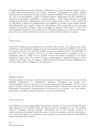 Trattando specificamente di sistemi biologici von Bertalanffy, non tratta del processo sistemico inverso
a quello della meccanicizzazione, che intendo “battezzare” liberalizzazione, con lessico mutuato
dall’ambito politico-economico. Intendo con questo termine sottolineare il fatto che quando si passa da
uno stato di sistema-macchina a quello di sistema-complesso, all’aumentare cioè del coefficiente di
interazione tra gli elementi, aumentano – combinatoriamente – anche i gradi di libertà o le possibili
configurazioni strutturali e funzionali del sistema stesso. Ripercorrendo a ritroso il solco tracciato da
von Bertalanffy, il processo di liberalizzazione vede dapprima un insieme di parti distinte operanti
indipendentemente (gli “organi”), quindi una sintetizzazione delle componenti in aree funzionali
omogenee (il “mosaico”) ed infine – dopo un passaggio che chiamerei “salto olistico” – l’arrivo allo
stato di globalità sistemica. E anche in questo caso è possibile esaminare sia a livello di microcausalità
questa dinamica sistemica assolutamente generale, sia a livello di macro emergenze sistemiche.
1
Aspetti causali
Nel processo di liberalizzazione progressiva la transizione è da uno stato in cui vigono catene causali
indipendenti o trascurabilmente interagenti, ad uno stato di grande interazione e feedback tra treni causali
che appaiono non più come tante linee parallele ma come un complesso unico e non districabile. In
particolare deve essere cruciale la fase in cui le catene causali iniziano ad interagire tra loro: è
esattamente questo lo “stadio” in cui è possibile osservare sul sorgere le emergenze. È su questa
significativa “soglia critica” che possono insorgere i comportamenti e proprietà emergenti. Lo stato
sistemico tende dunque verso una maggiore complessità; gli incontri tra treni causali si moltiplicano ed i
fenomeni di retroazione si sviluppano in maniera massiva.
2
Sviluppo emergente
Possiamo guardare al processo di liberalizzazione proprio come quel fenomeno che può portare alla
probabile manifestazione di comportamenti emergenti. L’emergenza pare dunque essere
indistricabilmente dovuta ala presenza di una totalità organizzante (autoordinante) che ad un certo
punto si manifesta ed innesca dei meccanismi virtuosi che rendono il sistema, inteso come olos, capace
di interrelarsi virtuosamente ed adattivamente con l’ambiente in cui il sistema – che è una struttura
aperta ai flussi di materia/energia/informazione – si trova ad esser collocato.
3
Autoconservazione
Come abbiamo accennato alla possibilità di interferenze distruttive che possono ostacolare l’insorgere
delle emergenze, così è possibile pensare che viga una sorta di “contrappasso”: una volta innescate
anche le emergenze possono interagire virtuosamente tra di loro esibendo proprietà di
autoconservazione o di inerzia. L’ipotesi che avanzo è che anche le emergenze esibiscano una tendenza
verso l’autoconservazione e che proprio in questa tendenza consista parte della loro irriducibilità al
sostrato elementare che le attivano.
III
Processi funzionali
 