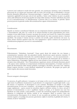 I processi testé analizzati in modo del tutto generale, non esauriscono, beninteso, tutte le dinamiche
processuali che un sistema può incrociare nella sua storia. Già nel libro di von Bertalanffy si trovano
descritte dinamiche differenti per i fenomeni psicologici o “superiori”. Eppure essi sono riscontrabili e
soprattutto applicabili ad una gran serie di casi specifici, e hanno come vedremo tra poco un grande
valore nella definizione di interventi specifici nel campo della sistemica. Possiamo individuare due modi
in cui la meccanicizzazione e la liberalizzazione si possono dare in un sistema, in generale. Questi
processi possono in generale tendere alla centralizzazione oppure al decentramento.
1
Centralizzazione
Quando un sistema è centralizzato? Quando una sua componente/elemento predomina materialmente
o funzionalmente sulle altre. Se si tratta di un sistema-macchina la parte preponderante può essere,
torniamo al caso della Ferrari, il motore: una parte che non può non esserci. Se si tratta di un sistema
superiore, può essere insorta un’organizzazione degli elementi che siano accentrati attorno a funzioni
specifiche. Ad esempio il sistema nervoso è centrato nel cervello, quello circolatorio nel cuore. La
mente attorno funzioni superiori come l’Io. Una segregazione è spesso connessa ad un processo di
centralizzazione progressiva, ma non lo è necessariamente.
2
Decentramento
Policentramento, “federalismo funzionale”. Erano questi alcuni dei termini che con fantasia e
contaminazione semantica nelle mie precedenti ricerche descrivevano questo processo sistemico. Il
processo di decentramento funzionale, che è preferenzialmente connesso – ma non necessariamente –
con il processo di liberalizzazione progressiva, è uno dei processi più interessanti che la sistemica ci
metta a disposizione. Il passaggio è appunto da uno stato centrato su una o poche parti, ad un sistema –
nel pieno senso della parola – che è funzionalmente organizzato attorno ad elementi decentrati, piccoli
e che spesso sanno esprimere un comportamento fortemente intercompetitivo. L’esempio canonico è
quello del decentramento delle strutture politiche; il passaggio è devolutivo: dal centro certe competenze
funzioni vengono devolute a centri distribuiti ampiamente sul territorio. Ma proprio per questo più
reattivi rispetto alla struttura statale burocratica.
IV
Processi omogenei e disomogenei
Un processo, di quelli analizzati, è omogeneo se nel tempo evolve con una certa regolarità cioè se ad
ogni istante il coefficiente di interazione tra gli elementi o le componenti in qualsivoglia livello o area
del sistema è il medesimo. È disomogeneo in caso contrario. Prendiamo ad esempio il caso della
meccanicizzazione. Se essa non è omogenea – ad esempio se in campo biologico un organo si sviluppa
troppo rapidamente – questo causerà un retroefetto negativo sull’intero sistema. Lo stesso vale per il
processo di decentramento: se non è equilibrato rispetto al tempo, se le funzioni non sono ben
distribuite tra corpi centrali e corpi periferici, si creano dei cortocircuiti negativi che tendenzialmente
abbattono la complessità del sistema, nonchè le sue emergenze. Detto in positivo: basta una
meccanicizzazione disomogenea di un sistema (in una sua parte) per produrre una serie di sintomi
sistemici negativi e di patologie che possono gravemente colpire la reattività, la globalità del sistema. E
minarne ab imis la “sistemicità”.
 