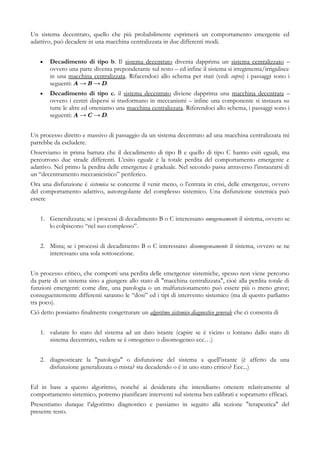 Un sistema decentrato, quello che più probabilmente esprimerà un comportamento emergente ed
adattivo, può decadere in una macchina centralizzata in due differenti modi.
• Decadimento di tipo b. Il sistema decentrato diventa dapprima un sistema centralizzato –
ovvero una parte diventa preponderante sul resto – ed infine il sistema si irregimenta/irrigidisce
in una macchina centralizzata. Rifacendoci allo schema per stati (vedi supra) i passaggi sono i
seguenti: A → B → D.
• Decadimento di tipo c. il sistema decentrato diviene dapprima una macchina decentrata –
ovvero i centri dispersi si trasformano in meccanismi – infine una componente si instaura su
tutte le altre ed otteniamo una macchina centralizzata. Riferendoci allo schema, i passaggi sono i
seguenti: A → C → D.
Un processo diretto e massivo di passaggio da un sistema decentrato ad una macchina centralizzata mi
parrebbe da escludere.
Osserviamo in prima battuta che il decadimento di tipo B e quello di tipo C hanno esiti eguali, ma
percorrono due strade differenti. L’esito eguale è la totale perdita del comportamento emergente e
adattivo. Nel primo la perdita delle emergenze è graduale. Nel secondo passa attraverso l’instaurarsi di
un “decentramento meccanicistico” periferico.
Ora una disfunzione è sistemica se concerne il venir meno, o l’entrata in crisi, delle emergenze, ovvero
del comportamento adattivo, autoregolante del complesso sistemico. Una disfunzione sistemica può
essere
1. Generalizzata; se i processi di decadimento B o C interessano omogeneamente il sistema, ovvero se
lo colpiscono “nel suo complesso”.
2. Mista; se i processi di decadimento B o C interessano disomogeneamente il sistema, ovvero se ne
interessano una sola sottosezione.
Un processo critico, che comporti una perdita delle emergenze sistemiche, spesso non viene percorso
da parte di un sistema sino a giungere allo stato di "macchina centralizzata", cioè alla perdita totale di
funzioni emergenti: come dire, una patologia o un malfunzionamento può essere più o meno grave;
conseguentemente differenti saranno le “dosi” ed i tipi di intervento sistemico (ma di questo parliamo
tra poco).
Ciò detto possiamo finalmente congetturare un algoritmo sistemico diagnostico generale che ci consenta di
1. valutare lo stato del sistema ad un dato istante (capire se è vicino o lontano dallo stato di
sistema decentrato, vedere se è omogeneo o disomogeneo ecc…)
2. diagnosticare la "patologia" o disfunzione del sistema a quell’istante (è affetto da una
disfunzione generalizzata o mista? sta decadendo o è in uno stato critico? Ecc...)
Ed in base a questo algoritmo, nonché ai desiderata che intendiamo ottenere relativamente al
comportamento sistemico, potremo pianificare interventi sul sistema ben calibrati e soprattutto efficaci.
Presentiamo dunque l’algoritmo diagnostico e passiamo in seguito alla sezione "terapeutica" del
presente testo.
 