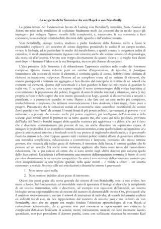 La scoperta della Sistemica: da von Hayek a von Bertalanffy
La prima lettura del fondamentale lavoro di Ludwig von Bertalanffy intitolato Teoria Generale dei
Sistemi, mi mise nelle condizioni di esplicitare finalmente molti dei concetti che in modo opaco già
impiegavo per indagare l’ignoto mondo della complessità, e, soprattutto, la sua resistenza a farsi
conoscere, la sua radicale ed irriducibile diversità dallo sguardo e dall’analisi consueta.
Von Bertalanffy, biologo teorico, studioso e padre fondatore della Sistemica, mette a fuoco le
potenzialità esplicative del concetto di sistema dapprima prendendo in analisi il suo campo teorico,
ovvero la biologia, ed in particolare lo studio del metabolismo, e quindi avanza la congettura ardita di
estendere, in modo matematicamente rigoroso tale concetto anche alle scienze umane ed alla psicologia,
alla storia ed all’economia. Ovvero non troppo diversamente da quanto faceva – o meglio farà alcuni
anni dopo – Hermann Haken con la sua Sinergetica, ma con più chances di successo.
L’idea primitiva della Sistemica è di abbandonare l’approccio analitico nello studio dei fenomeni
complessi. Questa mossa richiede però un cambio d’impostazione, di sguardo, di paradigma.
Innanzitutto alla nozione di insieme di elementi, è sostituita quella di sistema, definito come «insieme di
elementi in interazione reciproca». Pensare ad un complesso come ad un insieme di elementi, che
stanno giustapposti a formare un aggregato, è ben diverso dal concepirlo in termini di un network che
connette tali elementi. Questo shift concettuale è a ben guardare la base del mio modo di guardare la
realtà ora. È su questa base che ora capisco meglio il senso epistemologico della critica hayekiana al
costruttivismo: la presunzione dei politici, l’oggetto di anni di critiche interiori e silenziose, stava (e sta)
proprio nel non volerla capire che non stanno giocando con Lego, quando si sbizzarriscono a tassarci o
pianificare, o a promettere paradisi in terra. Hanno a che fare con un ente molto più complesso,
irriducibilmente complesso, che schianta sistematicamente i loro desiderata, i loro sogni, i loro piani o
progetti. Presumono che le istituzioni sociali ed economiche siano assemblati modificabili da uomini
(loro) perché sono “fatti” da uomini. Uomini dotati di più potere politico, i governanti, ci portano – e si
inducono – a pensare che avranno anche più potere cognitivo, più intelligenza dell’economia e della
società: quale terribile errore! Il premier ne sa tanto quanto me, che sono qui nella profonda provincia
dell’Italia del Nord – benché magari abbia qualche statistica più aggiornata – e dubito che per il fatto
che è diventato smisuratamente più potente di me, sia anche diventato un superuomo capace di
indagare le profondità di un complesso sistema socioeconomico, come quello italiano, scorgendone at a
glance le articolazioni intestine e fondando così le sue pretese di migliorarlo pianificando, e di governarlo
fuori dai marosi della crisi. Eppure quanto tutti i termini politici relativi all’arte di governare riflettano
una mentalità semplicistica, riduzionistica e costruttivista è lampante, pensiamo allo stesso termine
governare, che rimanda alla radice greca di kubernetes, il timoniere della barca; il termine guidare che fa
pensare ad un veicolo. Ma anche tante metafore applicate allo Stato sono tarate dal razionalismo
riduzionista. Tra le più curiose ed errate che si sono sentite negli ultimi decenni cito soltanto quella
dello Stato-azienda. Un’azienda è effettivamente una struttura deliberatamente costruita (è frutto di taxis)
per vivere dinamicamente in un mercato competitivo. Lo stato è una struttura deliberatamente costruita per
vivere monopolisticamente su una regione spaziale, nella quale insiste – o resiste a stento – un sistema
economico e sociale. Sistema sulle cui articolazioni e dinamiche interne i governanti:
1. Non sanno quasi nulla;
2. Non possono stabilire alcun piano di intervento.
Questi due punti grazie alla teoria generale dei sistemi di von Bertalanffy, sono a mio avviso, ben
messi a fuoco. Sul fondamentale ed irresolubile stato di ignoranza il biologo ci dice che la complessità
di un sistema matematico, utile a descrivere, ad esempio con equazioni differenziali, un sistema
biologico cresce esponenzialmente al crescere del numero di elementi dello stesso. Ora, ipotizzando che
il complexus socioeconomico, ovvero il network di interazioni di individui, di scambi informativi espliciti
ed indiretti tra di essi, sia ben rappresentato dal concetto di sistema, così come definito da von
Bertalanffy, ecco che mi appare ora meglio fondata l’obiezione epistemologica di von Hayek al
razionalismo costruttivista: chi ci governa non può conoscere o rappresentarsi con esattezza la
complessità dell’alveare brulicante di uomini, menti, microsistemi, mercati, nel loro incessante lavorio
quotidiano, non può prevederne il decorso perché, come con sufficiente sicurezza ha mostrato Karl
 