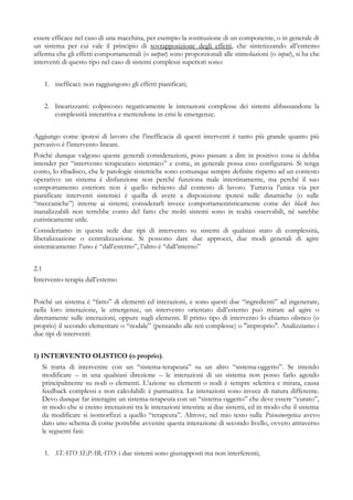 essere efficace nel caso di una macchina, per esempio la sostituzione di un componente, o in generale di
un sistema per cui vale il principio di sovrapposizione degli effetti, che sintetizzando all’estremo
afferma che gli effetti comportamentali (o output) sono proporzionali alle stimolazioni (o input), si ha che
interventi di questo tipo nel caso di sistemi complessi superiori sono:
1. inefficaci: non raggiungono gli effetti pianificati;
2. linearizzanti: colpiscono negativamente le interazioni complesse dei sistemi abbassandone la
complessità interattiva e mettendone in crisi le emergenze.
Aggiungo come ipotesi di lavoro che l’inefficacia di questi interventi è tanto più grande quanto più
pervasivo è l’intervento lineare.
Poiché dunque valgono queste generali considerazioni, poso passare a dire in positivo cosa si debba
intender per “intervento terapeutico sistemico” e come, in generale possa esso configurarsi. Si tenga
conto, lo ribadisco, che le patologie sistemiche sono comunque sempre definite rispetto ad un contesto
operativo: un sistema è disfunzione non perché funziona male intestinamente, ma perché il suo
comportamento esteriore non è quello richiesto dal contesto di lavoro. Tuttavia l’unica via per
pianificare interventi sistemici è quella di avere a disposizione ipotesi sulle dinamiche (o sulle
“meccaniche”) interne ai sistemi; considerarli invece comportamentisticamente come dei black box
inanalizzabili non terrebbe conto del fatto che molti sistemi sono in realtà osservabili, né sarebbe
euristicamente utile.
Consideriamo in questa sede due tipi di intervento su sistemi di qualsiasi stato di complessità,
liberalizzazione o centralizzazione. Si possono dare due approcci, due modi generali di agire
sistemicamente: l’uno è “dall’esterno”, l’altro è “dall’interno”
2.1
Intervento-terapia dall’esterno
Poiché un sistema è “fatto” di elementi ed interazioni, e sono questi due “ingredienti” ad ingenerare,
nella loro interazione, le emergenze, un intervento orientato dall’esterno può mirare ad agire o
direttamente sulle interazioni, oppure sugli elementi. Il primo tipo di intervento lo chiamo olistico (o
proprio) il secondo elementare o “nodale” (pensando alle reti complesse) o "improprio". Analizziamo i
due tipi di interventi:
1) INTERVENTO OLISTICO (o proprio).
Si tratta di intervenire con un “sistema-terapeuta” su un altro “sistema-oggetto”. Se intendo
modificare – in una qualsiasi direzione – le interazioni di un sistema non posso farlo agendo
principalmente su nodi o elementi. L’azione su elementi o nodi è sempre selettiva e mirata, causa
feedback complessi e non calcolabili: è puntuativa. Le interazioni sono invece di natura differente.
Devo dunque far interagire un sistema-terapeuta con un “sistema-oggetto” che deve essere “curato”,
in modo che si creino interazioni tra le interazioni intestine ai due sistemi, ed in modo che il sistema
da modificare si isomorfizzi a quello “terapeuta”. Altrove, nel mio testo sulla Psicosinergetica avevo
dato uno schema di come potrebbe avvenire questa interazione di secondo livello, ovvero attraverso
le seguenti fasi:
1. STATO SEPARATO: i due sistemi sono giustapposti ma non interferenti;
 