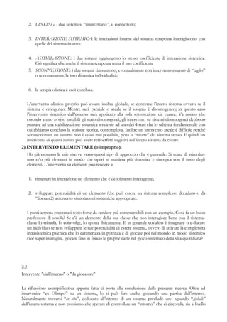 2. LINKING: i due sistemi si “intercettano”, si connettono;
3. INTERAZIONE SISTEMICA: le interazioni interne del sistema terapeuta interagiscono con
quelle del sistema-in-cura;
4. ASSIMILAZIONE: I due sistemi raggiungono lo stesso coefficiente di interazione sistemica.
Ciò significa che anche il sistema terapeuta muta il suo coefficiente
5. SCONNESSIONE: i due sistemi riassumono, eventualmente con intervento esterno di “taglio”
o sezionamento, la loro dinamica individualità;
6. la terapia olistica è così conclusa.
L’intervento olistico proprio può essere inoltre globale, se concerne l’intero sistema ovvero se il
sistema è omogeneo. Mentre sarà parziale o areale se il sistema è disomogeneo; in questo caso
l’intervento sistemico dall’esterno sarà applicato alla sola sottosezione da curare. Va notato che
essendo a mio avviso instabili gli stato disomogenei, gli intervento su sistemi disomogenei debbono
puntare ad una stabilizzazione sistemica tendente ad uno dei 4 stati che lo schema fondamentale con
cui abbiamo concluso la sezione teorica, contemplava. Inoltre un intervento areale è difficile perché
sottosezionare un sistema non è quasi mai possibile, pena la “morte” del sistema stesso. E quindi un
intervento di questa natura può avere retroeffetti negativi sull’intero sistema da curare.
2) INTERVENTO ELEMENTARE (o improprio).
Ho già espresso le mie riserve verso questi tipo di approccio che è puntuale. Si tratta di stimolare
uno e/o più elementi in modo che operi in maniera più sistemica e sinergica con il resto degli
elementi. L’intervento su elementi può tendere a:
1. rimettere in interazione un elemento che è debolmente interagente;
2. sviluppare potenzialità di un elemento (che può essere un sistema complesso decaduto o da
“liberare2) attraverso stimolazioni sistemiche appropriate.
I punti appena presentati sono forse da rendere più comprensibili con un esempio. Cosa fa un buon
professore di scuola? Se c’è un elemento della sua classe che non interagisce bene con il sistema-
classe lo stimola, lo coinvolge, lo sposta fisicamente. E in generale cos’altro è insegnare o e-ducare
un individuo se non sviluppare le sue potenzialità di essere sistema, ovvero di attivare la complessità
intrasistemica psichica che lo caratterizza in potenza e di giocare poi nel mondo in modo sistemico
cioè saper interagire, giocare fino in fondo le proprie carte nel gioco sistemico della vita quotidiana?
2.2
Intervento "dall’interno" o "da giocatore"
La riflessione esemplificativa appena fatta ci porta alla conclusione della presente ricerca. Oltre ad
intervenire “ex Olimpo” su un sistema, lo si può fare anche giocando una partita dall’interno.
Naturalmente trovarsi “in situ”, collocato all’interno di un sistema preclude uno sguardo “globale”
dell’intero sistema e non possiamo che sperare di controllare un “intorno” che ci circonda, sia a livello
 