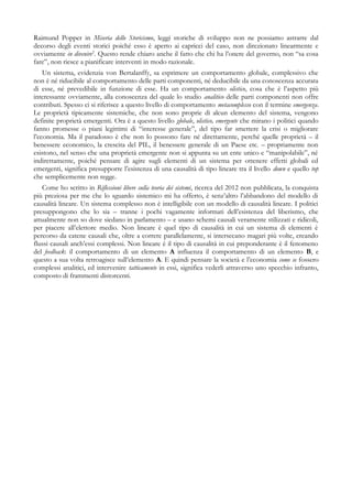 Raimund Popper in Miseria dello Storicismo, leggi storiche di sviluppo non ne possiamo astrarre dal
decorso degli eventi storici poiché esso è aperto ai capricci del caso, non direzionato linearmente e
ovviamente in divenire2
. Questo rende chiaro anche il fatto che chi ha l’onere del governo, non “sa cosa
fare”, non riesce a pianificare interventi in modo razionale.
Un sistema, evidenzia von Bertalanffy, sa esprimere un comportamento globale, complessivo che
non è né riducibile al comportamento delle parti componenti, né deducibile da una conoscenza accurata
di esse, né prevedibile in funzione di esse. Ha un comportamento olistico, cosa che è l’aspetto più
interessante ovviamente, alla conoscenza del quale lo studio analitico delle parti componenti non offre
contributi. Spesso ci si riferisce a questo livello di comportamento metacomplesso con il termine emergenza.
Le proprietà tipicamente sistemiche, che non sono proprie di alcun elemento del sistema, vengono
definite proprietà emergenti. Ora è a questo livello globale, olistico, emergente che mirano i politici quando
fanno promesse o piani legittimi di “interesse generale”, del tipo far smettere la crisi o migliorare
l’economia. Ma il paradosso è che non lo possono fare né direttamente, perché quelle proprietà – il
benessere economico, la crescita del PIL, il benessere generale di un Paese etc. – propriamente non
esistono, nel senso che una proprietà emergente non si appunta su un ente unico e “manipolabile”, né
indirettamente, poiché pensare di agire sugli elementi di un sistema per ottenere effetti globali ed
emergenti, significa presupporre l’esistenza di una causalità di tipo lineare tra il livello down e quello top
che semplicemente non regge.
Come ho scritto in Riflessioni libere sulla teoria dei sistemi, ricerca del 2012 non pubblicata, la conquista
più preziosa per me che lo sguardo sistemico mi ha offerto, è senz’altro l’abbandono del modello di
causalità lineare. Un sistema complesso non è intelligibile con un modello di causalità lineare. I politici
presuppongono che lo sia – tranne i pochi vagamente informati dell’esistenza del liberismo, che
attualmente non so dove siedano in parlamento – e usano schemi causali veramente stilizzati e ridicoli,
per piacere all’elettore medio. Non lineare è quel tipo di causalità in cui un sistema di elementi è
percorso da catene causali che, oltre a correre parallelamente, si intersecano magari più volte, creando
flussi causali anch’essi complessi. Non lineare è il tipo di causalità in cui preponderante è il fenomeno
del feedback: il comportamento di un elemento A influenza il comportamento di un elemento B, e
questo a sua volta retroagisce sull’elemento A. E quindi pensare la società e l’economia come se fossero
complessi analitici, ed intervenire tatticamente in essi, significa vederli attraverso uno specchio infranto,
composto di frammenti distorcenti.
 