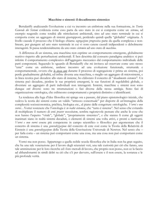 Macchine e sistemi: il decadimento sistemico
Bertalanffy analizzando l’evoluzione a cui va incontro un embrione nella sua formazione, in Teoria
Generale dei Sistemi evidenzia come esso parta da uno stato in cui si comporta come un sistema, ad
esempio reagendo come totalità alle stimolazioni ambientali, sino ad uno stato terminale in cui si
comporta come un aggregato di sistemi giustapposti, perdendo quindi quella “globalità” originaria. A
livello causale il processo che il biologo chiama segregazione progressiva parte da quella complessa e non-
lineare, per giungere ad uno stato terminale in cui vi sono catene causali indipendenti o debolmente
interagenti. Si passa tendenzialmente da uno stato sistemico ad uno stato di macchina.
A differenza di un sistema, una macchina non esprime un comportamento emergente, globalmente
reattivo rispetto alle perturbazioni ambientali. È ben descritta dal consueto paradigma analitico: si può
inferire il comportamento complessivo dell’aggregato meccanico dal comportamento individuale delle
parti componenti. Seguendo lo sguardo di Bertalanffy che mi invitava ad osservare come uno stesso
“ente” come un embrione, andasse incontro ad una evoluzione funzionale, strutturale e
comportamentale, ovvero che lo stesso ente durante il processo di segregazione è prima un sistema, poi
perde gradualmente globalità, ed infine diventa una macchina, o meglio un aggregato di microsistemi, e
in linea teorica può decadere allo stato di insieme, ho elaborato il concetto di “decadimento sistemico”. Un
sistema può decadere, perdere le sue proprietà emergenti, le sue funzioni di regolabilità globale, e
diventare un aggregato di parti individuali non interagenti. Insiemi, macchine e sistemi non sono
dunque enti diversi: sono tre strutturazioni o fasi diverse della stessa ontologia. Sono fasi di
organizzazione ontologica, che esibiscono comportamenti e proprietà distintive e identificanti.
La tendenza alla fuga d’idee filosofica mi spinge ora a passare, dal piano epistemologico iniziale, che
vedeva la teoria dei sistemi come un valido “attrezzo concettuale” per disporre di un’immagine della
complessità socioeconomica, psichica, biologica etc., al piano delle congetture ontologiche. Vorrei e non
vorrei…Vorrei sostenere che l’ontologia è in realtà sistemica, che “tutto è sistema”. Nel senso che evitando
di moltiplicare il numero di enti praeter necessitatem, sembra ragionevole pensare che anche le cose che
non hanno l’aspetto “vitale”, “globale”, “propriamente sistemico”, e che stanno lì come gli oggetti
inanimati siano in realtà sistemi decaduti, o elementi di sistemi una volta attivi, e pronti a riattivarsi.
Vorrei e non vorrei essere più competente in campo scientifico o filosofico per argomentare che il
concetto di sistema è una generalizzazione del concetto di ente così come la Teoria della Relatività di
Einstein è una generalizzazione della Teoria della Gravitazione Universale di Newton. Nel senso che –
per farla corta – un sistema può comportarsi come una cosa, ma una cosa non può comportarsi come
un sistema.
Vorrei ma non posso. Appartengo a quella nobile scuola filosofica che in Italia non ha gran seguito,
che ha una tale venerazione per il lavoro degli scienziati veri, una tale curiosità per ciò che fanno, una
tale ammirazione per le loro ricerche ed i loro metodi di lavoro, che proprio non posso, non ce la faccio
ad abbandonarmi in simili deliri su ciò che c’è per davvero, sull’essere e il non essere, la sostanza e le
più profonde verità.
 