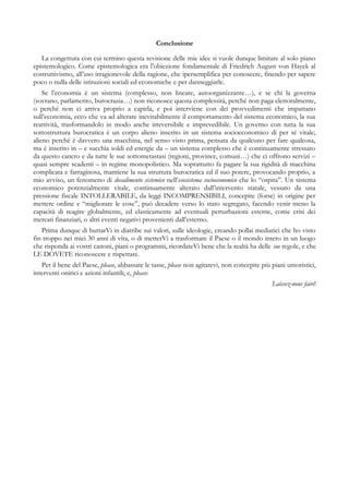 Conclusione
La congettura con cui termino questa revisione delle mie idee si vuole dunque limitare al solo piano
epistemologico. Come epistemologica era l’obiezione fondamentale di Friedrich August von Hayek al
costruttivismo, all’uso irragionevole della ragione, che ipersemplifica per conoscere, finendo per sapere
poco o nulla delle istituzioni sociali ed economiche e per danneggiarle.
Se l’economia è un sistema (complesso, non lineare, autoorganizzante…), e se chi la governa
(sovrano, parlamento, burocrazia…) non riconosce questa complessità, perché non paga elettoralmente,
o perché non ci arriva proprio a capirla, e poi interviene con dei provvedimenti che impattano
sull’economia, ecco che va ad alterare inevitabilmente il comportamento del sistema economico, la sua
reattività, trasformandolo in modo anche irreversibile e imprevedibile. Un governo con tutta la sua
sottostruttura burocratica è un corpo alieno inserito in un sistema socioeconomico di per sé vitale;
alieno perché è davvero una macchina, nel senso visto prima, pensata da qualcuno per fare qualcosa,
ma è inserito in – e succhia soldi ed energie da – un sistema complesso che è continuamente stressato
da questo cancro e da tutte le sue sottometastasi (regioni, province, comuni…) che ci offrono servizi –
quasi sempre scadenti – in regime monopolistico. Ma soprattutto fa pagare la sua rigidità di macchina
complicata e farraginosa, mantiene la sua struttura burocratica ed il suo potere, provocando proprio, a
mio avviso, un fenomeno di decadimento sistemico nell’esosistema socioeconomico che lo “ospita”. Un sistema
economico potenzialmente vitale, continuamente alterato dall’intervento statale, vessato da una
pressione fiscale INTOLLERABILE, da leggi INCOMPRENSIBILI, concepite (forse) in origine per
mettere ordine e “migliorare le cose”, può decadere verso lo stato segregato, facendo venir meno la
capacità di reagire globalmente, ed elasticamente ad eventuali perturbazioni esterne, come crisi dei
mercati finanziari, o altri eventi negativi provenienti dall’esterno.
Prima dunque di buttarVi in diatribe sui valori, sulle ideologie, creando pollai mediatici che ho visto
fin troppo nei miei 30 anni di vita, o di metterVi a trasformare il Paese o il mondo intero in un luogo
che risponda ai vostri canoni, piani o programmi, ricordateVi bene che la realtà ha delle sue regole, e che
LE DOVETE riconoscere e rispettare.
Per il bene del Paese, please, abbassate le tasse, please non agitatevi, non concepite più piani umoristici,
interventi onirici e azioni infantili; e, please:
Laissez-nous faire!
 