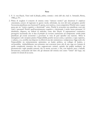 Note
1. F. A. von Hayek, Nuovi studi di filosofia, politica, economia e storia delle idee, trad. it. Armando, Roma,
1988, p. 271.
2. Prima di scegliere il concetto di sistema come “attrezzo teorico” per descrivere il complexus
scioeconomico, cercavo di ragionare in questo modo, informale, ma non del tutto peregrino: perché
l’economia pianificata non funziona? È spenta, non reattiva, e non competitiva? Perché tutto o quasi
passa per un “centro cognitivo e decisionale” unico. Perché le economie non pianificate sono più
vitali e prestanti? Perché quell’accentramento cognitivo e decisionale è molto meno pressante. O
distribuito, disperso, tra milioni di individui, come dice Hayek. Il ragionamento contrastivo
proseguiva mostrando che in linea di principio un sovrano onnisciente ed onnipotente avrebbe potuto
pianificare gli eventi economici e governare in vista di goals specifici una nazione. Allora la
immaginavo solo sul piano pratico l’impossibilità, poiché nessun uomo, o premier, o capo supremo,
o sultano, o re, avrebbe mai disposto in effetti di una tale onniscienza e onnipotenza. Oggi credo che
l’impossibilità sia eminentemente epistemica: un leader politico, un collegio di leaders, o
un’assemblea irriducibilmente non potranno mai conoscere poco più di una vaga eco lontana di
quella complessità sistemica che non supponevano esistere, quando dai pulpiti mediatici, mi
promettevano vaghi paradisi terrestri, che in mente avevano, e che, con imposte tasse e balzelli,
devastavano, noncuranti del fatto che gli elementi del sistema non erano “omini” del Lego, ma
uomini vivi dotati di un cuore.
 