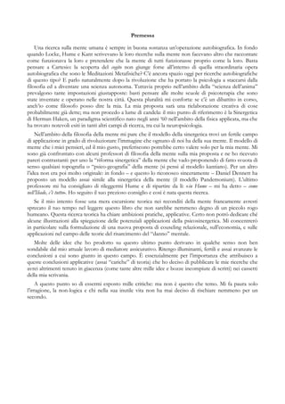 Premessa
Una ricerca sulla mente umana è sempre in buona sostanza un’operazione autobiografica. In fondo
quando Locke, Hume e Kant scrivevano le loro ricerche sulla mente non facevano altro che raccontare
come funzionava la loro e pretendere che la mente di tutti funzionasse proprio come la loro. Basta
pensare a Cartesio: la scoperta del cogito non giunge forse all’interno di quella straordinaria opera
autobiografica che sono le Meditazioni Metafisiche? C’è ancora spazio oggi per ricerche autobiografiche
di questo tipo? E parlo naturalmente dopo la rivoluzione che ha portato la psicologia a staccarsi dalla
filosofia ed a diventare una scienza autonoma. Tuttavia proprio nell’ambito della “scienza dell’anima”
prevalgono tante impostazioni giustapposte: basti pensare alle molte scuole di psicoterapia che sono
state inventate e operano nelle nostra città. Questa pluralità mi conforta: se c’è un dibattito in corso,
anch’io come filosofo posso dire la mia. La mia proposta sarà una rielaborazione creativa di cose
probabilmente già dette; ma non procedo a lume di candela: il mio punto di riferimento è la Sinergetica
di Herman Haken, un paradigma scientifico nato negli anni ‘60 nell’ambito della fisica applicata, ma che
ha trovato notevoli esiti in tanti altri campi di ricerca, tra cui la neuropsicologia.
Nell’ambito della filosofia della mente mi pare che il modello della sinergetica trovi un fertile campo
di applicazione in grado di rivoluzionare l’immagine che ognuno di noi ha della sua mente. Il modello di
mente che i miei pensieri, ed il mio gusto, preferiscono potrebbe certo valere solo per la mia mente. Mi
sono già confrontato con alcuni professori di filosofia della mente sulla mia proposta e ne ho ricevuto
pareri contrastanti: per uno la “riforma sinergetica” della mente che vado proponendo di fatto svuota di
senso qualsiasi topografia o “psico-geografia” della mente (si pensi al modello kantiano). Per un altro
l’idea non era poi molto originale: in fondo – e questo lo riconosco sinceramente – Daniel Dennett ha
proposto un modello assai simile alla sinergetica della mente (il modello Pandemonium). L’ultimo
professore mi ha consigliato di rileggermi Hume e di ripartire da lì: «in Hume – mi ha detto – come
nell’Iliade, c’è tutto». Ho seguito il suo prezioso consiglio e così è nata questa ricerca.
Se il mio intento fosse una mera escursione teorica nei reconditi della mente francamente avresti
sprecato il tuo tempo nel leggere questo libro che non sarebbe nemmeno degno di un piccolo rogo
humeano. Questa ricerca teorica ha chiare ambizioni pratiche, applicative. Certo non potrò dedicare ché
alcune illustrazioni alla spiegazione delle potenziali applicazioni della psicosinergetica. Mi concentrerò
in particolare sulla formulazione di una nuova proposta di couseling relazionale, sull’economia, e sulle
applicazioni nel campo delle teorie del risarcimento del “danno” mentale.
Molte delle idee che ho prodotto su questo ultimo punto derivano in qualche senso non ben
sondabile dal mio attuale lavoro di mediatore assicurativo. Ritengo illuminanti, fertili e assai avanzate le
conclusioni a cui sono giunto in questo campo. È essenzialmente per l’importanza che attribuisco a
queste conclusioni applicative (assai “cariche” di teoria) che ho deciso di pubblicare le mie ricerche che
avrei altrimenti tenuto in giacenza (come tante altre mille idee e bozze incompiute di scritti) nei cassetti
della mia scrivania.
A questo punto so di essermi esposto mille critiche: ma non è questo che temo. Mi fa paura solo
l’irragione, la non-logica e chi nella sua inutile vita non ha mai deciso di rischiare nemmeno per un
secondo.
 