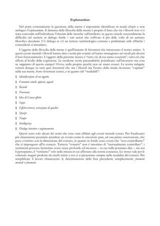 Explanandum
Nel porre correttamente la questione della mente è importante identificare in modo chiaro e non
ambiguo l’explanandum. Il dramma della filosofia della mente è proprio il fatto che tra i filosofi non vi è
stata concordia nell’individuare l’obiectum delle ricerche sull’intelletto: in questo risiede essenzialmente la
difficoltà nel mettere in dialogo fertile i vari autori che soffrono il più delle volte di un autismo
filosofico desolante. C’è dialogo se c’è un terreno terminologico comune e preliminare utile affinché i
contendenti si intendano.
L’oggetto della filosofia della mente è quell’insieme di fenomeni che interessano il nostro animo. A
questi eventi mentali i filosofi hanno dato i nomi più svariati ed hanno immaginato nei modi più diversi
il loro funzionamento. L’oggetto della presente ricerca è “tutto ciò di cui siamo coscienti”, tutto ciò che
affiora al livello della cognizione. Le moderne teorie psicanalitiche pontificano sull’inconscio ma cosa
ne sappiamo di questo campo? Ovvio: nulla proprio perchè non ne siamo consci. La nostra indagine
verterà dunque su tutti quei fenomeni che non i filosofi ma l’uomo della strada riconosce “ospitare”
nella sua mente. Sono fenomeni consci, e in quanto tali “studiabili”:
§ Identificazione di un oggetto.
§ Fenomeni simili, opposti, uguali
§ Ricordi
§ Previsioni
§ Idea di Causa-effetto
§ Sogni
§ Effetto-isteresi, variazione di qualità
§ Spazio
§ Tempo
§ Intelligenza
§ Dialogo interiore e ragionamento
Questi sono solo alcuni dei nomi che sono stati affidati agli eventi mentali consci. Per focalizzarci
più chiaramente possiamo prendere un evento come le emozioni: pare, ad una prima osservazione, che
poco c’entrino con la dimensione del conscio, in quanto in fondo sono eventi che “non controlliamo”
che si impongono all’io conscio. Tuttavia “conscio” non è sinonimo di “razionalmente controllato”: i
sentimenti possono benissimo avere cause profonde ed inconsce – su cui nulla possiamo dire – ma noi
li percepiamo, li “sentiamo” solo nella misura in cui affiorano alla nostra coscienza. Lo stesso vale per le
volizioni: magari prodotte da ciechi istinti a noi ci si presentano sempre nella modalità del conscio. Per
semplificare il lavoro chiameremo le determinazioni della lista precedente semplicemente fenomeni
mentali o fenomeni.
 