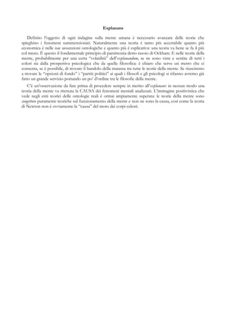 Explanans
Definito l’oggetto di ogni indagine sulla mente umana è necessario avanzare delle teorie che
spieghino i fenomeni summenzionati. Naturalmente una teoria è tanto più accettabile quanto più
economica è nelle sue assunzioni ontologiche e quanto più è esplicativa: una teoria va bene se fa il più
col meno. È questo il fondamentale principio di parsimonia detto rasoio di Ockham. E nelle teorie della
mente, probabilmente per una certa “volatilità” dell’explanandum, se ne sono viste e sentite di tutti i
colori sia dalla prospettiva psicologica che da quella filosofica: è chiaro che serve un metro che ci
consenta, se è possibile, di trovare il bandolo della matassa tra tutte le teorie della mente. Se riusciremo
a trovare le “opzioni di fondo” i “partiti politici” ai quali i filosofi e gli psicologi si rifanno avremo già
fatto un grande servizio portando un po’ d’ordine tra le filosofie della mente.
C’è un’osservazione da fare prima di procedere sempre in merito all’explanans: in nessun modo una
teoria della mente va ritenuta la CAUSA dei fenomeni mentali analizzati. L’immagine positivistica che
vede negli enti teorici delle ontologie reali è ormai ampiamente superata: le teorie della mente sono
congetture puramente teoriche sul funzionamento della mente e non ne sono la causa, così come la teoria
di Newton non è ovviamente la “causa” del moto dei corpi celesti.
 