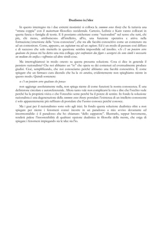 Dualismo io/idee
In questo interregno tra i due estremi monistici si colloca la common sense theory che fa tuttavia una
“strana coppia” con il mainstream filosofico occidentale. Cartesio, Leibniz e Kant vanno collocati in
questa fascia o famiglia di teorie. E li possiamo etichettare come “razionalisti” nel senso che tutti, chi
più, chi meno, attribuiscono all’intelletto, all’io, una funzione operativa e attiva nella
formazione/emersione della “cosa conosciuta”, che sta alle facoltà conoscitive come un contenuto sta
ad un contenitore. Come, appunto, un cogitatum sta ad un cogitans. Ed è un modo di pensare così diffuso
e di successo che solo metterlo in questione sembra impossibile od insolito. «Se c’è un pensiero serve
qualcuno che pensa» mi ha detto una mia collega; «per confrontare due figure e accorgersi che sono simili è necessario
un medium che unifica e raffronta» ed altre simili cose.
Ma interroghiamoci in modo onesto su questa presunta soluzione. Cosa ci dice in generale il
pensiero razionalista? Che noi abbiamo un “io” che opera su dei contenuti ed eventualmente produce
giudizi. Cioè, semplificando, che noi conosciamo perché abbiamo una facoltà conoscitiva. È come
spiegare che un farmaco cura dicendo che ha la vis curativa, evidentemente non spieghiamo niente in
questo modo. Quindi sostenere:
se c’è un pensiero serve qualcuno che pensa»
non aggiunge assolutamente nulla, non spiega niente di come funzioni la nostra conoscenza. È una
definizione circolare e autoreferenziale. Allora tanto vale non complicarsi la vita e dire che l’occhio vede
perché ha la proprietà visiva e che l’orecchio sente perché ha il potere di sentire. In fondo la soluzione
razionalista è una degenerazione della common sense theory: postulare l’esistenza di un intelletto conoscente
è solo apparentemente più raffinato di postulare che l’uomo conosce perché conosce.
Ma i guai per il razionalismo sono solo agli inizi. In fondo questa soluzione dualistica oltre a non
spiegare per niente i fenomeni consci incorre in un paradosso a mio avviso devastante ed
insormontabile: è il paradosso che ho chiamato “dello zappatore”. Illustrarlo, seppur brevemente,
renderà palese l’insostenibilità di qualsiasi opzione dualistica in filosofia della mente, che esiga di
spiegare i fenomeni impiegando sia le idee sia l’io.
 