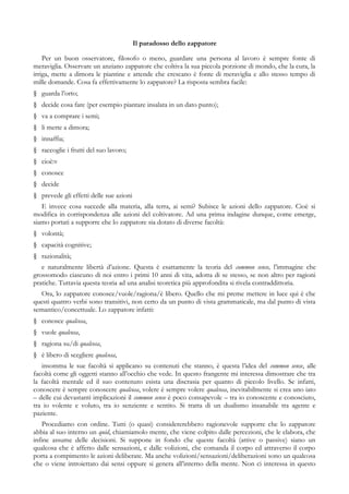 Il paradosso dello zappatore
Per un buon osservatore, filosofo o meno, guardare una persona al lavoro è sempre fonte di
meraviglia. Osservare un anziano zappatore che coltiva la sua piccola porzione di mondo, che la cura, la
irriga, mette a dimora le piantine e attende che crescano è fonte di meraviglia e allo stesso tempo di
mille domande. Cosa fa effettivamente lo zappatore? La risposta sembra facile:
§ guarda l’orto;
§ decide cosa fare (per esempio piantare insalata in un dato punto);
§ va a comprare i semi;
§ li mette a dimora;
§ innaffia;
§ raccoglie i frutti del suo lavoro;
§ cioè:v
§ conosce
§ decide
§ prevede gli effetti delle sue azioni
E invece cosa succede alla materia, alla terra, ai semi? Subisce le azioni dello zappatore. Cioè si
modifica in corrispondenza alle azioni del coltivatore. Ad una prima indagine dunque, come emerge,
siamo portati a supporre che lo zappatore sia dotato di diverse facoltà:
§ volontà;
§ capacità cognitive;
§ razionalità;
e naturalmente libertà d’azione. Questa è esattamente la teoria del common sense, l’immagine che
grossomodo ciascuno di noi entro i primi 10 anni di vita, adotta di se stesso, se non altro per ragioni
pratiche. Tuttavia questa teoria ad una analisi teoretica più approfondita si rivela contraddittoria.
Ora, lo zappatore conosce/vuole/ragiona/è libero. Quello che mi preme mettere in luce qui è che
questi quattro verbi sono transitivi, non certo da un punto di vista grammaticale, ma dal punto di vista
semantico/concettuale. Lo zappatore infatti:
§ conosce qualcosa,
§ vuole qualcosa,
§ ragiona su/di qualcosa,
§ è libero di scegliere qualcosa,
insomma le sue facoltà si applicano su contenuti che stanno, è questa l’idea del common sense, alle
facoltà come gli oggetti stanno all’occhio che vede. In questo frangente mi interessa dimostrare che tra
la facoltà mentale ed il suo contenuto esista una discrasia per quanto di piccolo livello. Se infatti,
conoscere è sempre conoscere qualcosa, volere è sempre volere qualcosa, inevitabilmente si crea uno iato
– delle cui devastanti implicazioni il common sense è poco consapevole – tra io conoscente e conosciuto,
tra io volente e voluto, tra io senziente e sentito. Si tratta di un dualismo insanabile tra agente e
paziente.
Procediamo con ordine. Tutti (o quasi) considererebbero ragionevole supporre che lo zappatore
abbia al suo interno un quid, chiamiamolo mente, che viene colpito dalle percezioni, che le elabora, che
infine assume delle decisioni. Si suppone in fondo che queste facoltà (attive o passive) siano un
qualcosa che è affetto dalle sensazioni, e dalle volizioni, che comanda il corpo ed attraverso il corpo
porta a compimento le azioni deliberate. Ma anche volizioni/sensazioni/deliberazioni sono un qualcosa
che o viene introiettato dai sensi oppure si genera all’interno della mente. Non ci interessa in questo
 