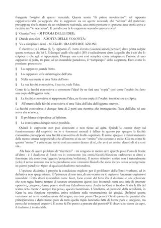 frangente l’origine di questo materiale. Questa teoria “di primo movimento”2
sul rapporto
zappatore/realtà presuppone che lo zappatore sia un agente razionale che “ordina” del materiale:
presuppone che la mente sia un ordinatore razionale, una entità pensante e operante, una entità attiva e
ricettiva un “io operativo”. E quindi cosa fa lo zappatore secondo questa teoria?
§ Guarda l’orto – SI FORMA DELLE IDEE;
§ Decide cosa fare – ADOTTA DELLE VOLONTÀ;
§ Va a comprare i semi – SCEGLIE TRA DIVERSE AZIONI;
È ricettivo (1) è attivo (2, 3). Appunto È. Tutto il resto (volontà/azioni/pensieri) deve prima colpire
questa sostanza che lui è. E dunque quello che egli è (IO) è radicalmente altro da quello che è ciò che lo
colpisce o che egli si rappresenta. Dunque una cosa così semplice come interpretare l’azione di uno
zappatore ci porta, mi pare, ad un insanabile paradosso, il “rompicapo” dello zappatore. Ecco come lo
possiamo presentare:
§ Lo zappatore guarda l’orto.
§ Lo zappatore si fa un’immagine dell’orto
§ Nella sua mente si crea l’idea dell’orto
§ La sua facoltà conoscitiva, il suo io, vede l’idea.
Come fa la facoltà conoscitiva a conoscere l’idea? Se ne farà una “copia” così come l’occhio ha fatto
una copia dell’oggetto reale.
§ La facoltà conoscitiva si rappresenta l’idea, ne fa una copia (è l’occhio interiore) ne è colpita.
§ All’interno della facoltà conoscitiva si crea l’idea dell’idea dell’oggetto esterno.
La facoltà conoscitiva è dunque fatta di 2 parti una ricettiva che immagazzina l’idea dell’idea ed una
attiva che conosce.
§ Il problema si riproduce ad infinitum.
§ La conoscenza dunque non è possibile.
Quindi lo zappatore non può conoscere e non riesce ad agire. Quindi la common theory sul
funzionamento del rapporto tra io e fenomeni mentali è fallace in quanto per spiegare la facoltà
conoscitiva presuppone una facoltà conoscitiva di livello superiore. È come spiegare il funzionamento
della mente umana supponendo che all’interno ci sia un “omino” che conosce e vuole. Già ma come fa
questo “omino” a conoscere: ovvio avrà un omino dentro di sé, che avrà un omino dentro di sé e così
via...
Alla base di questi problemi di “riverbero” - mi vengono in mente certi specchi posti l’uno di fronte
all’altro - è il dualismo di fondo tra io conoscente (sia entità/facoltà/funzione ordinatrice o altro) e
fenomeno (sia esso cosa/oggetto/percezione/volizione). Il nostro obiettivo critico non è naturalmente
(solo) il senso comune ma ce la prendiamo con i massimi filosofi che sono incorsi senza accorgersene
in questo paradosso tipico di qualsiasi dualismo razionalista.
L’opzione dualistica è proprio la condizione migliore per il proliferare dell’effetto-riverbero, ed in
definitiva non spiega niente. E l’esistenza di uno iato, di uno scarto tra io cogitans e fenomeno cogitatum è
insanabile. Certo alcuni razionalisti come Kant, forse consci del fatto che il dualismo è una soluzione
che non regge, hanno tentato di saturare artatamente questo iato inserendo tutta una serie di strutture
operative, categorie, forme pure e simili ma il dualismo resta. Anche in Kant in fondo chi tira le fila del
teatro della mente è sempre l’io-penso, questo burattinaio. L’intelletto, al contrario della sensibilità, in
Kant ha una funzione operativa, attiva evidente nella strutturazione dei giudizi. Definirei questa
variatione sul tema serializzazione del cogito; ma cosa pensa l’Io penso? Ovvio pensa dei pensieri che
principieranno e deriveranno pure da tutto quella trafila burocratica fatta di forme pure e categorie, ma
pensa dei contenuti cognitivi. E come fa l’io-penso a pensare dei pensieri? È chiaro che siamo da capo,
il dualismo è insaturabile.
 