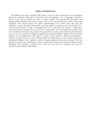 IDEE E SINERGETICA
Nel delineare una teoria sinergetica della mente, ovvero nel dare un’estensione ed un significato
all’opzione “monismo delle idee” ci serviremo spesso di immagini o di un linguaggio metaforico.
Questo al solo fine di rendere più chiaro il nostro modello: una presentazione assiomatica non
raggiungerebbe altrettanto bene questo scopo. Il fine è dare una presentazione intuitiva della teoria
sinergetica. Solo un’osservazione: che statuto epistemologico ha la nostra teoria sulle idee? Per
rispondere a questa domanda bisognerebbe essere già esperti di sinergetica: per ora basti dire che è
un’idea, molto articolata e fertile, un paradigma che mi si è presentato tutto assieme - eideticamente –
come un’intuizione istantanea. Per me è stata una “conversione” che mi ha imposto di rivedere tutti i
miei convincimenti filosofici, fisici, politici ed in generale la mia visione del mondo. Da quest’intuizione
in poi è stato un susseguirsi di deduzioni, applicazioni, estensioni dell’idea originaria. Evocare pretese
hegeliane di autocomprensione dello spirito è sempre un po’ antipatico, almeno personalmente, e
tuttavia è una tara di cui non si riesce a liberare alcuna teoria della mente, sia essa monistica, dualistica o
pluralistica: dobbiamo forse rinunciare a parlare di quanto appartiene alla nostra coscienza? Basti una
annotazione pratica per controbattere a questa conclusione: tante persone hanno problemi mentali.
Dobbiamo forse rinunciare a curarli? E per curarli non serve forse una immagine, una teoria, un
modello di funzionamento della mente?
 