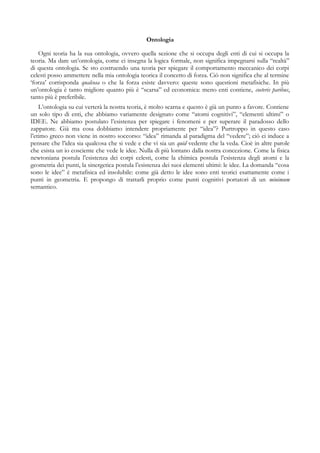 Ontologia
Ogni teoria ha la sua ontologia, ovvero quella sezione che si occupa degli enti di cui si occupa la
teoria. Ma dare un’ontologia, come ci insegna la logica formale, non significa impegnarsi sulla “realtà”
di questa ontologia. Se sto costruendo una teoria per spiegare il comportamento meccanico dei corpi
celesti posso ammettere nella mia ontologia teorica il concetto di forza. Ciò non significa che al termine
‘forza’ corrisponda qualcosa o che la forza esiste davvero: queste sono questioni metafisiche. In più
un’ontologia è tanto migliore quanto più è “scarsa” ed economica: meno enti contiene, coeteris paribus,
tanto più è preferibile.
L’ontologia su cui verterà la nostra teoria, è molto scarna e questo è già un punto a favore. Contiene
un solo tipo di enti, che abbiamo variamente designato come “atomi cognitivi”, “elementi ultimi” o
IDEE. Ne abbiamo postulato l’esistenza per spiegare i fenomeni e per superare il paradosso dello
zappatore. Già ma cosa dobbiamo intendere propriamente per “idea”? Purtroppo in questo caso
l’etimo greco non viene in nostro soccorso: “idea” rimanda al paradigma del “vedere”; ciò ci induce a
pensare che l’idea sia qualcosa che si vede e che vi sia un quid vedente che la veda. Cioè in altre parole
che esista un io cosciente che vede le idee. Nulla di più lontano dalla nostra concezione. Come la fisica
newtoniana postula l’esistenza dei corpi celesti, come la chimica postula l’esistenza degli atomi e la
geometria dei punti, la sinergetica postula l’esistenza dei suoi elementi ultimi: le idee. La domanda “cosa
sono le idee” è metafisica ed insolubile: come già detto le idee sono enti teorici esattamente come i
punti in geometria. E propongo di trattarli proprio come punti cognitivi portatori di un minimum
semantico.
 