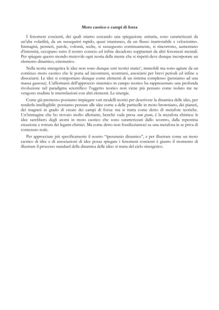 Moto caotico e campi di forza
I fenomeni coscienti, dei quali stiamo cercando una spiegazione unitaria, sono caratterizzati da
un’alta volatilità, da un susseguirsi rapido, quasi istantaneo, da un flusso inarrestabile e velocissimo.
Immagini, pensieri, parole, volontà, scelte, si susseguono continuamente, si rincorrono, aumentano
d’intensità, occupano tutto il nostro conscio ed infine decadono soppiantati da altri fenomeni mentali.
Per spiegare questo mondo mutevole ogni teoria della mente che si rispetti deve dunque incorporare un
elemento dinamico, cinematico.
Nella teoria sinergetica le idee non sono dunque enti teorici statici3
, immobili ma sono agitate da un
continuo moto caotico che le porta ad incontrarsi, scontrarsi, associarsi per brevi periodi ed infine a
dissociarsi. Le idee si comportano dunque come elementi di un sistema complesso (pensiamo ad una
massa gassosa). L’affermarsi dell’approccio sistemico in campo teorico ha rappresentato una profonda
rivoluzione nel paradigma scientifico: l’oggetto teorico non viene più pensato come isolato me ne
vengono studiate le interrelazioni con altri elementi. Le sinergie.
Come già premesso possiamo impiegare vari modelli teorici per descrivere la dinamica delle idee, per
renderla intellegibile: possiamo pensare alle idee come a delle particelle in moto browniano, dei pianeti,
dei magneti in grado di creare dei campi di forza: ma si tratta come detto di metafore teoriche.
Un’immagine che ho trovato molto allettante, benché vada presa cum grano, è la metafora chimica: le
idee sarebbero degli atomi in moto caotico che sono caratterizzati dallo scontro, dalla repentina
creazione e rottura dei legami chimici. Ma come detto non fossilizziamoci su una metafora in se priva di
contenuto reale.
Per approcciare più specificamente il nostro “iperuranio dinamico”, e per illustrare come un moto
caotico di idee e di associazioni di idee possa spiegare i fenomeni coscienti è giunto il momento di
illustrare il processo standard della dinamica delle idee: si tratta del ciclo sinergetico.
 