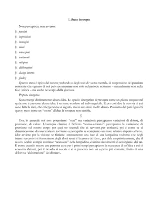I. Stato isotropo
Non percepisco, non avverto:
§ pensieri
§ impressioni
§ immagini
§ suoni
§ sensazioni
§ sentimenti
§ volizioni
§ deliberazioni
§ dialogo interno
§ giudizi
Questo stato è tipico del sonno profondo o degli stati di vuoto mentale, di sospensione del pensiero
cosciente che ognuno di noi può sperimentare non solo nel periodo notturno – naturalmente non nella
fase onirica – ma anche nel corpo della giornata.
Proposta sinergetica
Non emerge distintamente alcuna idea. Lo spazio sinergetico si presenta come un plasma omogeneo nel
quale non è presente alcuna idea: è un tutto confuso ed indistinguibile. È per così dire la materia di cui
sono fatte le idee, che emergeranno in seguito, ma in uno stato molto denso. Possiamo del pari figurarci
questo stato come un “vuoto” d’idee: la sostanza non cambia.
§
Ora, in generale noi non percepiamo “stati” ma variazioni: percepiamo variazioni di dolore, di
pressione, di calore. L’esempio classico è l’effetto “uomo-sdraiato”: percepiamo la variazione di
pressione sul nostro corpo per quei tre secondi che ci servono per coricarci, poi è come se ci
dimenticassimo di esser coricati: torniamo a percepirlo se compiamo un moto relativo rispetto al letto.
Idem avviene per la visione: se fissiamo intensamente una luce di una lampadina vedremo che negli
istanti successivi si formeranno degli aloni scuri: è la prova del fatto, per dirla empiristicamente, che il
nostro occhio compie continue “scansioni” della lampadina, continui movimenti: ci accorgiamo dei Δx.
È come quando muore una persona cara: per i primi tempi percepiamo la mancanza di un’idea a cui ci
eravamo abituati, poi il ricordo si assesta e ci si presenta con un aspetto più costante, frutto di una
dolorosa “elaborazione” del distacco.
 